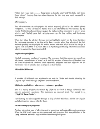 “Dheet Deri Hoey Gelo ………. Raag Koiro na Bondhu amar” and “Nishethe Call Koiro
Amar phone”. Among these two advertisements the later one was much successful in
their attempt.
ü Newspapers.
The advertisements on newspapers are almost regularly given by the mobile phone
companies. The two key reasons behind this is, its affordable and read in mass by the
people. While they choose the newspaper, the highest selling newspaper is always given
priority and CityCell puts their advertisements on the best selling and distributed
newspapers.
When they place the ads they focuses more or highlights mainly on the items that takes
the customers attentions at the first sight. For example- when they advertised for their
products pricings the highlights the mobile phones and their prices which are always in
figures such as tk.6999 or tk.7999. This is a Psychological Pricing, where the customers
take in to account the figure as rounded.
ü Sponsoring Programs
CityCell sponsors a number of programs. The programs that they sponsor are mainly on
televisions channels (part of news’s at 8 and 10), sections of magazines (Binodon), and
hot talks on television channels. Their sponsored programs use their logo and let the
public see. This in turn also puts an effect in to their minds.
ü Roadside Billboards
.
A number of billboards and signboards are seen in Dhaka and outside showing the
CityCell logo and a message for public awareness below.
ü Bringing celebrities – who answers customers questions
This is a newly program undertaken by CityCell, in which it brings superstars who
answers customers questions. The customers do respond great. The named it as
“CityCell- Tarar Sathe “.
Here nothing but each superstar brought in way or other becomes a model for CityCell
and advertises in a way or other for them.
ü Undertaking quiz programs
Another interesting way of advertisement is sponsoring and undertaking quiz programs.
When the SSC result came out, they undertook such program. This was published in the
Daily Prothom Alo and a huge numbers of students participated.

 