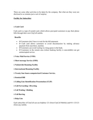 There are some other activities to be taken by the company. But what are they were not
disclosed to us remains just a sort of surprise.
Facility for Subscriber

ü Cash Card
Cash card is a type of scratch card, which allows post-paid customers to pay their phone
bills through their own CityCell mobile.
Benefits
•
•
•
•

Ø Customers don’t have to wait for the bill statement.
Ø Cash card allows customers to avoid disconnection by making advance
payment from anywhere, anytime.
Ø Customers can avoid waiting in a long queue in the bank.
Ø Customers in the remote area (where banking facility is unavailable) can get
uninterrupted service.

ü Voice Mail Service (VMS)
ü Short message Service (SMS)
ü Nationwide Roaming Facility
ü International Roaming Facility
ü Twenty four hours computerized Customer Service.
ü Itemized Bill
ü Calling Line Identification Presentation (CLIP)
ü Call Forwarding  Diverting
ü Call Waiting  Holding
ü Call Barring
ü Help Line
Each subscriber of CityCell can use helpline 121 (from CityCell Mobile) and 011-121121
(from any mobile.

 