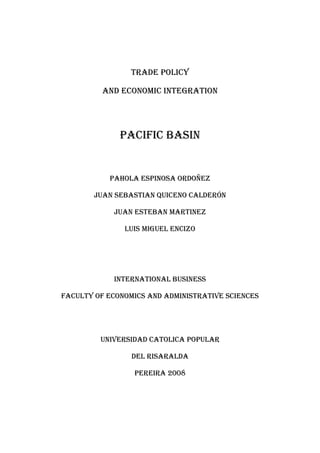  <br />TRADE POLICY <br />AND ECONOMIC INTEGRATION <br />PAcIFIC BASIN<br />PAHOLA ESPINOSA ORDOÑEZ<br />JUAN SEBASTIAN QUICENO Calderón<br />JUAN ESTEBAN MARTINEZ<br />LUIS MIGUEL ENCIZO<br />International business <br />Faculty of economics and administrative sciences<br />Universidad CATOLICA POPULAR <br />DEL Risaralda  <br />Pereira 2008<br />INTRODUCTION<br />This paper first explains the potential importance or pacific basin accession in the world as a development region, and discusses the recent successful development models and the role of trades in their development. The aim of this paper is to provide an empirical analysis of Intra-Industry, naturally enough, concerned with either the determinants of trade patterns (such as productivity, or R&D), or their consequences (for e.g., employment). Again: nature of man- made trade barriers as an important cause of trade flows, but protectionism as in turn importantly affected by trade patterns that globalization brings in that area of the world <br /> Furthermore talks about the International trade showed as a very nature and general equilibrium phenomenon, and especially on the Pacific Basin. For instance, while searching and analysing all of the production and patterns we found that are both important determinants of the development in that area of the world, and are also importantly determined by its geographic ubication.<br />Those are the states that the region includes: China, Japan, Australia, New Zealand, Guam, Islands Marianas north, Polynesia French, Tokelau, Cook Islands, Fiji, Kiribati, , Micronesia, Nauru, Niue, Palau, Papua New Guinea, Samoa, Tonga, Tuvalu, Vanuatu, New Caledonia, Marshall Islands, Solomon Islands,  Wallis and Futuna Islands,<br />TRADE POLICY<br />In spite of the fact that the countries that shape the pacific basic historically have supported a socialist regime, at present these regions somehow have been opening your market; which we will want to analyze its current importance and the future trends with the possibilities of development that this region offers for the world and certainly for our region.<br />In an individual way or according to particular characteristics of the regions we will analyze its trade policy.<br />The Chinese constitution was founded and nowadays it continues being a socialist regime, which regulates and controls its market, this region has forecasts of transformation; China has come presenting an economic and cultural process of opening, where all these cultural barriers with the western regions and up to with the oriental ones they are ruined, appearing to the world as a region with a potential high place so much to come to the rest of the world, as in order that the world comes there.   <br />Japan, Australia and New Zealand and we include to porcelain that they are very well developed countries. They are countries that have all the advantages of technology, good education, and in the majority of cases a good social development; the islands of Pacific Ocean that are the countries that are less developed suffer social, economic problems (health, education, infrastructure, technology, etc.)   <br />Japan has handled political protectionists who have allowed them at moments of crisis to recover and to be competitive before the world, a concealing strategy that they aid to grow as much commits like externally, despite Japan's trade policy continues to be to ensure long-term prosperity and growth by promoting business activities in Japan and the international market.<br />In Japan powerful politicians and bureaucrats have the power, there emperor this one directly related to emperor who is AKIHITO, he supports your throne as a symbol of national unit; An important very important fact is that Japan recovered he become an economic power and an important ally of the USA, after the crisis of Asia and the delay in the economy, Japan still leaves a principal power in Asia and in the world,  Japan always it has been characterized for being a country with a commercial policy closed, but reasons exist surfeits to manage to be a part of this included world that every day allows him to be more efficiently and competitively worldwide.<br />New Zealand is a legal constitutional monarchy whose constitution is based on  combination of formal documents, common law, and constitutional conventions. On-going reforms have markedly improved New Zealand's macroeconomic performance and made it one of the most open economies in the world. Trade is indispensable to the New Zealand economy to raising living standards of the population. New Zealand and Australia, that are developed countries, they will continue opening to their markets, looking for better policies of commerce, that take them to cohesion with the world and its economies, where every time are more changing tendencies. <br />Australia’s liberal system of government is based on the democratic tradition, which includes religious tolerance and freedom of speech and association; policy is Australia’s activates involvement in the Asia Pacific Economic Cooperation forum (APEC). The great economic performance that you have been shown unilateral Australia in the recent years is due to the trade liberalizations and much it. The trade policy is guide towards increasing economic activity.<br />The islands of the pacific in spite of its huge disadvantages and problems as far as social, geographic and the others; they will continue adopting opening policies, that allow them to surpass their problems of poverty and their minimum development.<br />Other pacific basin challenge is the eradication of carries far poverty and inequality, the insufficient and bad quality in public goods like education, health and others. The governments need to intervene into growth process, good equity and good access to public goods, especially for poor people.<br />In this globalized world, is very feasible that occurs opportunities of political and economic integration, where look to develop specify goals with respect to the social, political, economic and environmental issues; in which the enterprise social responsibility becomes one from the rules general and indispensable for all type of negotiation and international relation. It is very important to guard by the social interests of all region. <br />Top of FormTRADE PATTERNWhit all the forecasts carried out by the main international market trends coincide in the following: Asia and specially Pacific Basin will maintain its growth and dynamism and will carry out so much important contributions Al GDP as the world commerce.  Some analysts consider that the deceleration of the economy of US and the zone of the euro would be able to impact negatively in the world commerce.  Particularly, the deceleration of US will cause a decrease of their importing, which will affect to the developing countries, especially to the Asians, since these markets constitute the main destinies for their exports.  Pacific Asia in the 2007, 1 will grow more than other regions of the world.  This behavior will be supported by the strong internal demand and the increment of the flows of the commerce interregional.  Of China, it is said that is the second commercial power, the first destiny of the foreign direct investment and the second world consumer of by-products of the petroleum.  His high investment of commodity has disturbed the international markets: at present Chinese purchase the 40% of the cement of the world, one fourth of the aluminum and almost a third of the iron ore.  For example in China is manufactured between the 60% and the 70% of the world production of toys and bicycles and the 50% of the microwave of the world, besides a third of the television sets and some parts of the Boeing 757.  China is also innovating by means of agreements with businesses of software and covenants with large multinationals, to be able to produce hybrid cars and to explore the space with its rockets made in China.The recent entrance of China in the OMC and the lifting of the quotas to the sector textile have raised certain tensions between this and their main commercial associates, United States and the European Union, since it is expected that, for the year 2010, the importing in Chinese textiles suppose a third of the world total, hoarding to the 80% of the importing textiles in U.S., although these two countries already have Measures and have imposed quotas to the importing of certain textiles, since its market is flooded of the products made in China.  Mexico and Brazil are some of the countries more affected by the competence of China in the manufacture.  Colombia therefore, in spite of not  being benefited so much as other Southern countries with the increment of the prices of basic products, neither  suffes for the industrial displacement of China.  Most of the economy of the pacific islands and countries of this region are based mainly in agriculture, fishing and tourism, however, only a few of these economies are self-sufficient in food and a lot of them have to import it.  The manufacturing activities are limited to fruit process and handicraft.  The agriculture employing takes most of the working population.   Others important items for their economy are tourism and fishing.   The potential for a tourist industry exists, but the remote location, a lack of adequate facilities, and limited air connections hinder development.  Australia and New Zealand are the main suppliers of tourists and foreign aid for the small pacific islands.  These islands have many problems in their economy due to the isolation of the country from foreign markets, the limited size of domestic markets, lack of natural resources, periodic devastation from natural disasters, and inadequate infrastructure.In Australia, the exports are raw materials commodities and transport equipment and their imports are manufactured.  These movements in trade make a pay imbalance, because the imports cost more than the exports.  This is a problem for the economy and social environment.  Most of its merchandise trade has continued to be conducted with Asia-Pacific Economic Cooperation (APEC) partners.  New Zealand's main interests in new negotiations include further liberalization of market access for agriculture, non-agricultural goods such as fisheries and forestry, and services; strengthened trade rules to guard against protectionism and unfair trade practices. This country export mainly raw materials like wood and some machinery, but export manufactured products that cost more.A positive tendency for the commerce of the region has been seen, the increase of the bilateral treaties and multilateral, that give a greater access to other markets, has increased the social and economic development of the region from among this the increase of the commerce of goods and services.  In 2006 the region 7.7% grew headed by the 10.7% of the growth in China.  This has been one of the highest levels of the region in the last 10 years.  For the next years a greater growth of the region is foreseen, their new opening and treaties politics have given more facility for the commerce and to improve the deficiencies of their markets.In the following pictures we can observe the commercial behaviour of the pacific basin, taking their economies more important. ANALISIS RANKAs it is observed, the commercial and economic performance of Japan, Australia and New Zealand, which are the developed countries of the zone, was in excellent truth, occupying the first places of the ranking of the GDP world.  But even but notable it is the economic boom of China, that even being an emerging or developing country  occupies  the 4 position, what indicates that has had a great growth and a strong economy that truly itself this developing, but by leaps and bounds. Sadly all is not good and we see that the islands of the pacific basin are in the bottom of the list of the GDP.  It’s true that these economies have very low development and very little commerce with the world.  Their governments should be dedicated to develop policies to offer better standards of living to their inhabitants.  These people live in really bad conditions.  In these boards we see the abyss, some countries of the same region in the first places, and other in the last.  The countries with poorer performance, they are underneath even of countries of the Africa, like Somalia that have always been catalogued as the poorest of the world.  Even some islands of the pacific do not reach to leave in the ranking.  A very worrying point for the world is the rapid growth of China, and what this implies.  For example Chinese import the 40% of what needs, being the third importer after United States and Japan, this pressuring the rise the prices of the commodities.  In the same way its high demand of petroleum, impacts to everyone, especially to the consumers of energy.  This demand is owed the consumption of the manufacturing sector, to its growing wealth keeping in mind its geographical and demographic dimensions.  As consequence is foretold a pressure in the rise of the price of the petroleum, which can arrive even to $100 by barrel, exactly in this month of October of 2007 has reached the $80 by barrel.  This it added to the shortage of this resource has worried to all the governments of the world, especially to those, where its economy is based of this energy resource.  The increase in the price of the petroleum, impacts especially in the price of the transportation.  Another thing that should be spoken on China, without knowing if is somewhat alarming or not, is that aside from being a great competitor for the world, is an economy, that is  absorbing all the know-how that they  lack of and which can not have paid.  The factories of China work to three shifts and the salaries are very low in reality.  These questions so debatable by the world agencies, trying to study the case of social dumping, although up to now have not passed anything with the theme,  they comment about it but not more.  Continuing with China, in the future is foreseen that the globalization caused even more the decentralization of the western businesses, since the cheap labor, the good quality of production and competitive prices encourage them to transfer its production to this country.  These decentralizations go to enlarge years after years in the different sectors of the world economy.  This will convert  China, in the country that controls the industrial sector of the globalization and  pass from the years, and being a little extremist quot;
the Chinese set the prices of almost all the industrial goods.  And at the same time, they have the way to conceive new products and world records, whose national and international marketing will control”.  It’s so good for China, but not very comforting for the west.  A restriction or disadvantage that other countries has with China, at the moment to have relations with it, it  is the need to have a local commercial associate.  Then every business decentralization in China should do part of a joint venture with local associates that requires having a percentage to seek that the benefits remain and they enrich the country.  In China, in spite of being so competitive is found that its  labor is not qualified, what has caused the increase of the labor prices and the decrease of corporate benefits; besides doing that the public officials go to the public sectors where the salaries are better.  This last  has done that the quality of the public utilities deteriorate and promotes the corruption.  Speaking about the region in general, is seen that it will decline in the behavior of the commerce, since the economic deceleration of U.S. and Europe, and its importing, they affected directly to these countries, since are some of its main commercial associates.  Something that should improve the countries of the pacific basin and Asia in general, is something that is noted so much in the commercial treaties, as in the trade pattern.  And we are speaking of the little relation that has these countries with other regions that are not close to these.  The globalization was given, so that all the countries have relations with the one that want without importing that so far away or different they are, no one must depend of the neighboring countries or of the region, one must open the barriers to diversity.  Another topic to improve in the policies of the region of the pacific basin is the growing corruption of these economies, excluding Australia that has adopted strategies of transparent politics.  This impression in the reputation of these economies brings distrust at the moment to do business.  Even the own administration recognizes the cases of corrupt officials.  In these islands, the number of students is very low, and every day exist more children to educate, the natural disadvantage is smallness and remoteness, where geographic aspects are negative for its development.  The smallness does extra difficulties like bigger costs for effective management and businesses in areas such as electronics, textiles or tourism.  And the remoteness makes the transport cost higher and the time to arrive the products increase, doing poor business competitiveness.Countries developed in the pacific basin import mainly manufactured goods, but raw materials have an important percentage.  This is a big market, where the population grows and grows, that requires more food and equipments to have a good social condition.  In china, for example which have the largest population in the world; represent a huge market to offer products and services.   To import textiles with the best prices, China is a good option, but only for those countries that do not have a good economy in this sector.The business opportunities continue with the same countries, Japan with China, Australia and the European Union and vice versa.  Although the possibilities from other markets increase with the proliferation of trade agreements and the open free market that Asia had being implementing.  However the countries need to be very competitive to trade with Asia’s countries.One of the most important aspects of an economy, which determines its productive, capacity and competitive level worldwide is the total national production (GDP), therefore, the most influential regions economically in this region is Japan, small stone, Australia, positioned 2, 4, 15, in the world Rank respectively in the flow of goods and services produced by national these, after The United States that is a country with the most highly index of national output with a GDP of 13201.819 million dollars, Japan has 4340.133, small stone 2669.072 and Australia 768,178 millions of dollars, other regions that are important between the position I number 52 new Zealand (103,873 millions of dollar) and layer that this positioned 180 (223 millions of dollar).TRADE AGREEMENTTraditionally free trade has meant the lowering and eventual elimination of barriers to trade between nations. In the course of debate, those who favor free trade are characterized as internationalistsGoing on back in movement of development, its possible found that was in the 1990s, that there have been an increasing number of regional trade agreements in the world. NAFTA has been quite prominent, but MERCOSUR and the EC/EU have also prompted 2 much debate, especially concerning the consistency between these regional agreements and the WTO. EASE 6, “Regionalism versus Multilateral Trade Arrangements” in 1997 dealt with many of these issues. Until recently, the Asian region has been slow to adopt regional trading arrangements. If any, Asians tended to favor “open regionalism” in that a “most favored nation” clause was activated so that any regional concessions were also applicable to others. However, in the last few years, great interest in regional trade arrangement has been observed in Asia. AFTA (ASEAN free trade agreement) is making progress in eliminating tariffs among ten Southeast Asian countries. Japan has concluded an economic partnership agreement (a free trade agreement plus) with Singapore, and is now negotiating with Korea, the Philippines, andThailand. China has entered negotiations with ASEAN for a free trade agreement. The Asian countries appear to have entered a new stage of their trade relationship among themselves and between them and the rest of the world.South Pacific Regional Trade and Economic Cooperation Agreement (SPARTECA)With our large Pacific Island population and our relative geographic proximity, New Zealand offers a potential market for Pacific Island exporters.New Zealand provides duty free and unrestricted access to almost all products originating in Pacific Island Countries under the South Pacific Regional Trade and Economic Cooperation Agreement, SPARTECA.   This agreement, dating from 1980, was designed to provide more certain market access for Pacific Island countries and to stimulate trade, investment and economic growth.   It is now of diminishing relevance, however, because of New Zealand’s declining external tariffs.Forum Island countries have pressed for improvements to the rules of origin applied under SPARTECA.  New Zealand has pointed out that it would be more appropriate to develop new rules of origin as part of a negotiation on a more comprehensive agreement for the future covering trade and economic integration within the region.Pacific Agreement on Closer Economic Relations (PACER)The Pacific Agreement on Closer Economic Relations (PACER) entered into force on 3 October 2002.It is a framework agreement that sets an outline for the future development of trade and economic relations across the Forum region as a whole.It does not contain substantive trade liberalisation provisions; rather it envisages a step-by-step process of trade liberalisation.  This starts with a free trade agreement in goods among Pacific Island countries (PICTA – the Pacific Island Countries Free Trade Agreement), now in the process of implementation and later likely to be extended to services.   PACER provides for programmes of assistance to the island country members with trade facilitation and capacity building.  It also foreshadows future negotiations on Forum-wide reciprocal free trade (including Australia and New Zealand).  For the moment these negotiations are not scheduled until 2011, but they are likely to be brought forward as a consequence of the Pacific Island countries’ negotiation of an Economic Partnership Agreement with the European Union.In May 2005, Forum Trade Ministers decided that there was a need to move beyond SPARTECA towards a more comprehensive framework for trade and economic cooperation between Australia, New Zealand and the FICs, as provided for under PACER, to foster economic growth, investment and employment in the Pacific region.  They called for a study to investigate the potential impacts of a move towards such a comprehensive framework and for an analysis of FIC needs in regard to capacity building, trade promotion and structural reform.  Terms of reference for the study were approved in 2006 and a draft of the study presented to Trade Ministers in 2007.Forum Trade Ministers agreed in August 2007 that an informal meeting should be held in New Zealand in early 2008 to discuss issues related to the way ahead under PACER.  This will provide an opportunity for informal reflection on how the region might move towards an agreement which advances the goal of a single market, while supporting the sustainable development of Forum Island countries and their progressive integration into the world economy.  Negotiations under PACER should also give New Zealand a chance to prevent its exporters being placed at a tariff disadvantage vis a vis third countries in Pacific Island markets.PACER includes a Regional Trade Facilitation Programme to improve the trading capacity of Pacific Island countries.  This provides technical assistance at a regional level through the Pacific Islands Forum, Secretariat of the Pacific Community and Oceania Customs Organisation on a number of key issues in regards to customs facilitation, quarantine procedures and standards and conformance assessment.  New Zealand has committed a total of $1 million so far to support this regional trade facilitation work - an initial $250,000 at the time PACER was concluded and  additional $750,000 pledged over three financial years, 2004 to 2007.  Further assistance will depend on the outcome of a review being undertaken of the Programme's management and effectiveness.A key element for improving intra-regional trade will be to improve air services and shipping links in the region, so that goods can be moved more quickly through the region and to other markets.    The Pacific Islands Air Services Agreement (PIASA) which came into force in October 2007 is intended to lead to a single aviation market and bring benefits in terms of increased access to air routes between Pacific Island Countries, more airline alliances and code-sharing arrangements, and cost savings for airlines and travellers.Progress in opening up the aviation market follows success by the region in improving shipping.  In 1977 the Pacific Islands Forum set up the Pacific Forum Line, a regional shipping line with the mandate to function both as a business and means of regional development.  The company, headquartered in Auckland, began trading in 1978.  It struggled in its early years but is now profitable.  The New Zealand Government is a shareholder in the line.  Work is proceeding under the Pacific Plan on options for improving feeder shipping services to a number of small island states.Pacific Island Countries Trade Agreement (PICTA)PICTA, a free trade agreement grouping most of the Forum Island Countries, came into force back in 2003, but   implementation was delayed and the Agreement only became operational from 2007, when a number of island states indicated their readiness to commence preferential trade.  As a result of the delays, the schedule for elimination of tariffs on intra-regional trade now extends out to 2021.New Zealand exporters to the Pacific may gradually find themselves at a tariff disadvantage to competitors based in Forum Island Countries, such as Fiji and Papua New Guinea, as a result of the preferences extended under the agreement.  New Zealand exporters will continue to face Most Favored Nation (MFN) tariffs in the island countries, while competitors will enjoy PICTA concessional rates.  This disadvantage is likely to increase over time, potentially affecting the competitiveness of some New Zealand’s exports to the Pacific in such important sectors as building supplies and processed foods.PICTA goods are defined as those where 40% of the value has been added in PICTA member countries.  Each member’s tariffs on such goods will drop on implementation by five to ten percentage points, and then phase progressively down to zero over an extended period.The objective of PICTA is to foster regional integration and trade development in the island states through creation of a single regional market, as a precursor to their progressive involvement in the wider regional and world economy.  The aim is to encourage their economic and social development and improve living standards.Pacific  Island Trade and Investment Commission (PITIC NZ)The Pacific Island Trade and Investment Commission (PITIC NZ) provides support for the trade, tourism, investment and labour promotion efforts of Pacific Island countries within the New Zealand market.  New Zealand fully funds this branch of the Pacific Islands Forum Secretariat to the tune of close to $1 million per year.  A dedicated Pacific position in Biosecurity New Zealand within the New Zealand Ministry of Agriculture and Forestry, facilitates the consideration of Pacific Island applications for the establishment of quarantine pathways to allow the export of fresh produce to New Zealand.  Aid funding has been drawn on at times to temporarily fund the position and to advance risk analysis of Pacific Islands produce.China has been much more aggressive than either Japan or the United States innegotiating FTAs. Beijing has concluded a partial FTA with ASEAN ahead of Japanand South Korea.42 China has also opened its tropical farm products to Thailand ina partial FTA, and has also agreed to start FTA negotiations with Singapore,Australia, and New Zealand. Moreover, China’s long-term goal may be to form thecenter of an East Asian trade  Given that the United States has a limited FTA agenda with Asian countries(FTAs in place with Singapore and Australia and talks contemplated with only SouthKorea), an East Asian trade bloc could have the potential for substantialdiscrimination against U.S. exports. In addition, such a bloc could have adverseeffects on U.S. influence in the region.More than a decade ago, there was concern in the United States that Japan wasan economic threat because its economy was too strong. Subsequently, U.S.policymakers have come to believe that Japan is more of a problem when itseconomy is weak. A lackluster growth position in Japan not only affects U.S.-Japantrade and financial ties adversely, but also undermines growth of the East Asianeconomy. Moreover, an economically strong Japan is needed to serve as acounterweight to a rising ChinaJapan’s trade policy historically has centered on multilateral negotiations anddispute settlement mechanisms. Over the past five years, however, Japan has shiftedcourse somewhat by seeking free trade agreements (FTAs) with a number ofcountries, mostly in Asia. An FTA is an agreement between two countries or regional groupings to eliminate or reduce tariffs and other barriers on trade in goods and services. Non-members find their exports discriminated against. Since Japan launched its first FTA negotiation with Singapore in 2000, progress has been hampered by a defensive agricultural position. While some liberalization has been achieved, the amount so far has been greatly constrained by an inability to offer major reductions in its most protected crops — beef, rice, starches, wheat, and dairy — and to open up its borders to foreign labor. Some critics have argued that Japan, following a course of least resistance, could end up with numerous watereddown FTAs that neither harm nor energize the Japanese economy. According to this view, the FTAs with the largest benefits for Japan, such as Australia, China, and South Korea, are also the most politically challenging and the most likely to fail by freeing up trade in goods and services, Japan hopes to energize its economy, as well as to better compete with China for influence in Asia — objectives that seem to support U.S. interests. However, Japan’s FTA program to date has not been robust enough to have much impact. Constrained by domestic pressures to continue protection of its agricultural sector, the FTA agreements Japan now has implemented with Singapore and Mexico and is scheduled to implement next year with the Philippines, Malaysia, and Thailand are unlikely to have a significant impact on Japan’s economy. Agreements with larger countries where the commercial stakes are greater, such as South Korea, Australia, and China, are either stalled or being shied away from.Three regions- Asia, North America, and Europe — account for 80% of Japan’s total trade. Given that the simple average tariff rates imposed by the United States and the European Union are low (3.6% for the U.S. and 4.1% for the EU) compared to East Asia (10% for China, 14.5% for Malaysia, 16.1% for South Korea, 25.5% for the Philippines, and 37.5% for Indonesia), the Government of Japan (GOJ) placed priority on negotiating FTAs with countries in East Asia.10 Not only do East Asian countries impose the highest trade barriers against Japanese exports, they also account for the highest and most dynamic share of Japan’s trade, thereby providing the greatest additional opportunities for expanding Japan’s economy via cuts in both foreign and domestic trade barriers.Australia has four free trade agreements:The Australia-United States Free Trade Agreement (AUSFTA) has been in place since January 2005 The Thailand-Australia Free Trade Agreement (TAFTA) has been in place since January 2005 The Singapore-Australia Free Trade Agreement (SAFTA) has been in place since July 2003 (ANZCERTA) has been in place since 1983INTERNATIONAL FINANCIAL MARKETSFinancial stability is foretold for which, they are not seen in the short and medium term as in a possible crisis in the Pacific Basin, the financial markets will be maintained solids, the process of fusions and acquisitions will continue being very strong and in tendency the Asian markets will have a favourable behaviour, in last year some of them reached their historic maximums.All indicates that the direct foreign investment in China will continue growing, supported by the stability that offers the high figure of foreign accumulated reserves.    That fact implies an change of a fixed type to a currency of flexible type permits Al central government to take control of the internal monetary policies, because the huge entry of capitals , smaller inflationary pressures, more stable interest rates, political and institutional stability and greater opportunity of growth, the new Chinese monetary policies possibly caused the revaluation of other currencies in the region.  In the  2007 in financial markets, in  Japan the prices in equity and credit markets continued to be firm, showing  the good corporate performance, although  the rise in stock prices decline, following the global equity market.  The long and short-term interest rates rose to temporarily 1.95%, reflecting developments in economic and price indicators. The yen weakened against other currencies in the world.  The volatility continued low in the foreign exchange markets and the foreign asset investments increase. The money market transactions continued its increasing trend, and arbitrage transactions, among others, became more active, supporting smooth interest rate developments.Between January and June of the past year, a financial instability has been seen increased, with phenomena as the revaluation of the Australian or of New Zealand dollar.  These economies are gotten into debt in large proportions with the outside.  To avoid a devaluation and inflation, the government should continue practicing a politics of high interest rate for its treasury notes.  The New Zealand dollar has experienced a greater revaluation to the Australian; nevertheless these measures are not an obstacle for the economic growth.  The increase of liquidity in these countries has done that the banking system, play with the debts of the families and lower performances they grant them, what has caused precarious works with lower salaries.  Then it is considered that the employment rose, but in reality there are not good jobs, because they are conditioned to injustice. In Japan, with their stock exchange, the one in Tokyo, that is one of the most famous and that has more  financial movement in the world, it is not so risky to invest, since they have all the money and capacity to respond before the crisis, besides to include the experience of to have revived of the Asian crisis.  Besides a factor very attraction of China, is their high international reserve, what becomes a sure place to invest.  Australia and New Zealand, in turn, are developed economies, that have presented very good equal financial and economic performanceThe financial market is the only completely globalized element and all the financial operations are carried out to international level, therefore without doubt this crisis affected to everyone and to its economies.  It affects them in the way in which this mortgage crisis disturbed chiefly Al sector of the construction, which has been the one that brings more development to the economies.  On the other hand we find that the banks  withdraw its funds, they generate a lack of liquidated and besides they return but fearful to be lent money among them, what carries to  these not to have  as much investment  in its activities like the consumers or producing.   Asian and Pacific region, which is highly dependent on oil, remains vulnerable to any significant increase in oil prices, that could be affect negative the macroeconomic and social environment in the region. The external payment imbalances in other part of the world, caused a risk in Asian and Pacific Region economy, because these imbalances can caused significant exchange rate instability in the currencies of the area; this could make that investors and consumers have more risk and decided to divert more savings in other things.In the pacific islands, the investment is really low.  Most of the investments come from the public sector, and this could be great if it will direct to help infrastructure and the society, but lamentably, the investments are driving for the economic growth sectors.  Governments have to facilitate   private investment, not imposing regulations or excessive taxation.  Several Pacific island countries have improved their macroeconomic and fiscal performance but this would not be adequate if other barriers to private investment are not removed. MULTILATERAL ORGANIZACION  OrganizationAsian Productivity Organization The Asian Productivity Organization was created in 1961 to oversee productivity development throughout Asia and the Pacific. Today, the APO serves as the umbrella organization for 18 countries to coordinate and assist their individual productivity activities. These countries, through their respective National Productivity Organizations, work closely together for mutual cooperation, economic progress, and a better quality of life for their peoples.  The Japan Institute of International Affairs (JIIA)The Japan Institute of International Affairs (JIIA) is a private, non-profit, and independent research organization that was founded in 1959 through the initiative of former Prime Minister Shigeru Yoshida.Since its foundation, JIIA's activities have been based on the five basic goals stipulated in its charter. They are: To foster the scientific study of international politics, economics and law. To provide the means for examining and researching international affairs. To promote the exchange of information, knowledge, and views on international affairs. To encourage research of international affairs at universities in Japan. To promote exchanges with universities and research institutes in other countries.  Asia-Pacific Economic Cooperation (APEC)Asia-Pacific Economic Cooperation (APEC) was established in 1989 in response to the growing interdependence among Asia-Pacific economies. Begun as an informal dialogue group, APEC has since become the primary regional vehicle for promoting open trade and practical economic cooperation. Its goal is to advance Asia-Pacific economic dynamism and sense of community.  Asian Development BankADB is a multilateral development finance institution dedicated to reducing poverty in Asia and the Pacific. Established in 1966, we are now owned by 59 members, mostly from the region.  The Colombo Plan for Co-operative Economic and Social development in Asia and the Pacific  The Colombo Plan, the world’s oldest regional co-operation organisation, promotes development through South-South partnership among the its developing member countries in Asia and the Pacific. Launched 1951 as a co-operative venture in economic and social development by seven Commonwealth countries.  South Asian Association for Regional Cooperation (SAARC)The South Asian Association for Regional Cooperation (SAARC) was established when its Charter was formally adopted on December 8, 1985 by the Heads of State or Government of Bangladesh, Bhutan, India, Maldives, Nepal, Pakistan and Sri Lanka. SAARC provides a platform for the peoples of South Asia to work together in a spirit of friendship, trust and understanding. It aims to accelerate the process of economic and social development in Member States.  Secretariat of the Pacific Community (SPC)The Secretariat of the Pacific Community 's role in Pacific Islands development, unlike its structure, membership and home, has not changed significantly since 1947. Its mission has always been to provide technical advice, assistance, training and applied research to its Island member countries and territoriesSouth Pacific Forum SecretariatThe Secretariat's mission is to enhance the economic and social well-being of the people of the South Pacific, in support of the efforts of the national governments. Its particular responsibility is to facilitate, develop and maintain cooperation and consultation between and among its 16 members on issues such as trade, economic development, security, and other related mattersThey have called for a Pacific Plan to strengthen regional cooperation and integration as the main instrument for realising their Pacific Vision. The Plan will form the basis of ongoing strengthening of regional cooperation and integration for the benefit of the people of the Pacific. The Pacific Plan has now been revised in line with its status as a ‘living’ document, responding to the region’s challenges and emerging priorities. The Pacific Forum Leaders meeting in October 2006, and the resultant ‘Nadi Decisions on the Pacific Plan’, prioritised a number of key commitments in order to further strengthen regionalism in the Pacific. This was based on consultative reporting to Leaders throughout the year on progress made in implementing the Plan, the key challenges to be overcome for its effective implementation, and recommendations on a number of key commitments in order to move the Plan forward.United Nations Economic and Social Commission for Asia and the PacificESCAP plays a unique role as the only intergovernmental forum for all the countries of the Asian and Pacific region, in the absence of a regional grouping similar to the Organization of African Unity (OAU) or the Organization of American States (OAS). Indeed it spawned two of the region's vital institutions -- The Asian Development Bank and the Mekong River Commission. ESCAP gives technical support to member Governments for socio-economic development. The assistance comes through direct advisory services to Governments, training and sharing of regional experiences and information through meetings, seminars, publications and inter-country networksThe United Nations Economic and Social Commission for Asia and the Pacific (ESCAP) is the regional development arm of the United Nations for the Asia-Pacific region. With a membership of 62 Governments, 58 of which are in the region, and a geographical scope that stretches from Turkey in the west to the Pacific island nation of Kiribati in the east, and from the Russian Federation in the north to New Zealand in the south, ESCAP is the most comprehensive of the United Nations five regional commissions. It is also the largest United Nations body serving the Asia-Pacific region with over 600 staff.Established in 1947 with its headquarters in Bangkok, Thailand, ESCAP seeks to overcome some of the region’s greatest challenges. It carries out work in three main thematic areas:Poverty reduction; Managing globalization; Tackling emerging social issues.Asian and Pacific Center for Transfer of Technology (APCTT)Established on 16 July 1977 pursuant to Economic and Social Commission for Asia and the Pacific The objective of APCTT is to strengthen the technology transfer capabilities in the region and to facilitate import/export of environmentally sound technologies to/from the member countries. quot;
 The objectives of the Centre are to assist the members and associate members of ESCAP through strengthening their capabilities to develop and manage national innovation systems; develop, transfer, adapt and apply technology; improve the terms of transfer of technology; and identify and promote the development and transfer of technologies relevant to the region.quot;
Research and analysis of trends, conditions and opportunities;Advisory services;Dissemination of information and good practices;Networking and partnership with international organizations and key stakeholdersTraining of national personnel, particularly national scientists and policy analystsAsia Pacific Rim Electricity Cooperation (APREC)The Asia Pacific rim can pull the world economy like a locomotive, an important role in the 21st century that can be realized by the APREC vision. Generally, it is very difficult for a nation to be domestically self-sufficient in energy.On the other hand, energy producing countries can add value by changing export item from raw fuel to electricity, which is favourable for employment and stable foreign income. The countries, through which transmission line pass can also earn foreign money by assessing a transmit fee. So every country involved can benefit economicallyExpensive electricity tariffs are apt to deteriorate manufacturers' competitiveness. Low tariffs may seem good for social welfare and manufacturers, but bad for energy save conscious and reinvestment of facilities. Electricity trade would contribute to the formulation of appropriate international price1. Expanding Electricity Trade Living in the Islands of Japan is easy to discover that electricity trade is expanding worldwide. Last year, our study mission on Asian energy visited countries where rapid economic growth exploded the demand for electricity beyond existing capacity. These countries were seeking Independent Power Producers or Electricity imports. This year's second mission visited countries with hydropower potential. We also witnessed clearly the emergence of electricity trade.Power supply increase is indispensable for economic growth: industrialization and informatization. Ironically however, required huge capital investment may deteriorate economic growth.the reduction of greenhouse gases was decided. However, even if each nation clears its target level of gases, the greenhouse problem will not be resolved, because of the following reason: There is the possibility that each nation's energy saving regulation would shift energy intensive industry overseas. Most likely, a clean energy policy would only change the energy mix within fossil fuel sources (coal ¨ oil ¨ gas), because non fossil energy is constrained by location and cost. However, if this happens, heavy industry in exempted nations may consume the relatively abundant coal, the price of which may decline as demand falls in agenda nations. This would increase not only CO2 but also SOX and NOX and cause acid rainAssociation of Southeast Asian Networks (ASEAN)The Energy Ministers of the ASEAN Member States acknowledged that the development of energy infrastructure, diversification of energy supply, improvement in energy efficiency and the utilization of new and renewable energy technologies would greatly contribute to the region’s energy securityThe integrated trans-ASEAN energy network is the main component of the ASEAN Plan of Action for Energy Cooperation. An ASEAN Interconnection Master Plan Study Working Group has been formed to determine the viability of electricity interconnection projects. The Heads of ASEAN power Utilities/Authorities(HAPUA) are considering the establishment of a joint venture company to provide equity investment in the interconnection projects. Meanwhile, ASEAN expects to complete the Master Plan of the Trans-ASEAN gas Pipeline Project by 2001.IMPACT ON RISARALDA DEVELOPMENTBy its geographic position, Colombia registers of natural way in the River basin of the Pacific, but the single neighbor is not enough to assure an active commercial dynamics. That’s why, that developing of a oriented strategy to stimulate the advance of the commercial relations in this Region, the national government advances actions to get on a better way the bilateral relations with the countries that are part of the region, meanwhile it had to looks for the active participation of the Country in the Regional System of Cooperation, made up of the forums Asia Pacific Economic Cooperation - APEC -, Pacific Economic Cooperation Council - PECC -, Pacific Basin Economic Council - PBEC- and, more recently, the Forum of Cooperation America Latin-Asia of the East - FOCALAE -.Colombia is committed to the Cairns Group and further agricultural liberalization. It is at the forefront of the development of regional trade agreements and groupings such as the Andean Community (with Bolivia, Peru and Ecuador – Venezuela withdrew in 2006) and the G3 (Colombia, Mexico and Venezuela) Venezuela is now away. Colombia is also looking to increase its role in the Asia-Pacific region. In recent decades, Colombia has enjoyed virtually uninterrupted constitutional and institutional stability, with only limited influence from the military. There is a strict separation of powers between the executive, the legislature and the judiciary. Despite of that Colombia's role in the Asia-Pacific has increased in recent years. Colombia is now a full member of the Pacific Basin Economic Council (PBEC) and a member of two APEC working group and that let the work together to pursue free and fair agricultural trade through our joint membership of the Cairns Group because cooperating on a range of international issues including agricultural trade reform, the environment, transnational crime and disarmament would in a non far future disappear. It is though that because the geographical distance, the cultural differences, the unevenness’s of economic development, the existence of other countries of greater interest and the priorities of the business sector impede a narrow relation, but through the years, the economic influence and the globalization, Colombia seeks the way to arrive at these markets.A number of areas, principally in the agriculture, mining and telecommunications sectors, have potential to provide further long-term opportunities for Australian investment in Risaralda (Colombia), although much depends on a successful resolution of the situation with the guerilla groups in Colombia. Right now greater indices of what we bring outdoors are especially in phone system and the automobile part; while we contribute exporting coffee, thinking about using the comparative advantage, knowing that the coffee in Risaralda is the main product to export to the world, what does the department highly produce of coffee an always viable market, it has the support 100% of support of the Committee of Coffee. Then we got too exports of emerald, steel, iron, ferro nickel among others and fits to emphasize that are many businesses that are opening their doors to this world.  One of the interests of the foreigners in our region and not only  in Pereira but also the coffee axis is the wood and more specifically the bamboo which is  being used by the Chinese as potential material and innovator for the elaboration of products for home and attractive constructions and behind this bringing to light the region which this prompting the tourism in our region.  It’s not possible to talk about de economics impacts on the region without talking about the tourism because is an important factor of the region, something that has position us as a develop tool, being conscientious of the high importance that the industry of truism has now in the  world. Besides if we speak about China and Japan, that have  a fast lifestyle, the fact of being in this Colombian territory, that offers them pure air, silence, contact with the nature and interior peace, thing that they enjoy , improved the perspective that has on Colombia in general.  It’s important to include in that international china influence on the production and manufacturing in the world on the textile industry, thus the fact of the high producers in this region (Risaralda) and well commerce of this product, that low cost of raw material and manufacturing in china is impeding the improving and constant emerging of local pymes and in the same time is the cause of desasceleration of the economy      BUSSINES OPORTuNITYA number of areas, principally in the agriculture, mining and telecommunications sectors, have potential to provide further long-term opportunities for Australian investment in Colombia, although much depends on a successful resolution of the situation with the guerilla groups in Colombia. In addition to its consortium interests in the Cerrejón Norte, Central and Cerro Matoso mines, in April 2006 BHP Billiton acquired exploration and production rights for oil and gas exploration from two offshore blocks in Colombia’s Caribbean sector. BHP Billiton holds a 75 per cent interest in each block and is the designated operator.An Australia Latin America Business Council mining mission to Colombia in November 2007 confirmed the considerable potential to increase trade and investment in the Colombian mining sector. Colombia has the largest coal reserves in Latin America and the Colombian Government is encouraging the development of coal-related infrastructure. Opportunities for Australian business range from infrastructure development, concessions, mine system operation, coal washing and remote mine site catering. Colombia also produces and has significant reserves of gold, silver, platinum and iron ore.Is important to know that Colombia is second only to Brazil as a source of international students to Australia from South America, (3000 students enrolled in studies at educational institutions in Australia in 2006) Australian education fairs in Colombia consistently attract thousands of interested students. Interest in Australia as a quality source of education has grown rapidly since 1996: more than 12,000 Colombian students have studied in Australia during the past decade, including one of President Uribe’s children (who studied in Sydney). To encourage this trend further, some universities in Australia now offer scholarships to Colombian students.While the majority of Colombian students undertake ELICOS courses (English Language Intensive Courses for Overseas Students) in Australia, there is also a large demand for university and vocational education and training placements.There is significant Colombian interest in Australian agribusiness expertise. The agribusiness sector provides potential opportunities for technical cooperation and technology transfer, especially in the sugar cane, dairy, livestock and tropical fruit industries. Bovine genetics offer great potential for Australian breeders of tropical breeds of cattle such as Brahman cattle. Austrade has worked closely with AQIS and the Colombian sanitary body ICA to draft protocols allowing the importation of Australian embryos. Australia hopes to have protocols in place in 2007 to allow for the importation of bovine semen. The 2006 World Brahman Breeder’s Congress held in Medellin Colombia attracted several Australian exhibitors and visitors.Other prospects include telecommunications services and equipment, rail and port infrastructure, and information technology. Colombia has also recently shown interest in defense related technology through contact with a range of Australian companies.Colombia’s tourist industry on the Atlantic Coast is experiencing growth and opportunities may exist for Australian manufactures of ferries, catamarans and leisure craft.Annex 1<br />COUNTRYIMPORT COMMODITIESIMPORTS PARTNERS (%)EXPORT COMMODITIESEXPORTS PARTNERS (%)MAPJAPAN machinery and equipment, fuels, foodstuffs, chemicals, textiles, raw materialsChina 20.5%,US 12%,Saudi Arabia 6.4%,UAE 5.5%, Australia 4.8%, South Korea 4.7%,Indonesia 4.2% (2006)transport equipment, motor vehicles, semiconductors, electrical machinery, chemicalsUS 22.8%,China 14.3%, South Korea 7.8%,Taiwan 6.8%, Hong Kong 5.6% (2006)CHINAmachinery and equipment, oil and mineral fuels, plastics, optical and medical equipment, organic chemicals, iron and steelJapan 14.6%, South Korea 11.3%, US 7.5%, Germany 4.8% (2006)machinery and equipment, plastics, optical and medical equipment, iron and steelUS 21%,Hong Kong 16%, Japan 9.5%, South Korea 4.6%,Germany 4.2% (2006)VANUATUmachinery and equipment, foodstuffs, fuelsAustralia 20.4%,Japan 19.6%, Singapore 12%, NZ 8.8%,Fiji 7.6%,China 7.4%, New Caledonia 4.2% (2006)copra, beef, cocoa, timber, kava, coffeeThailand 58.7%,India 16.4%, Japan 11.2% (2006)SOLOMON ISLANDSfood, plant and equipment, manufactured goods, fuels, chemicalsAustralia 25.3%, Singapore 23.4%,Japan 7.8%,NZ 5%,Fiji 4.2%, Papua New Guinea 4.1% (2006)timber, fish, copra, palm oil, cocoaChina 45.5%, South Korea 14%,Japan 8.5%, Thailand 4.4%, Italy 4.2% (2006)TONGAfoodstuffs, machinery and transport equipment, fuels, chemicalsFiji 30.1%,NZ 27.5%,US 8.2%, Australia 7.5%, France 5.7%, UK 4.6% (2006)squash, fish, vanilla beans, root cropsUS 42.5%, Japan 29.7%, NZ 8.8%,Fiji 4.2% (2006)AUSTRALIAmachinery and transport equipment, computers and office machines, telecommunication equipment and parts; crude oil and petroleum productsChina 14.4%, US 14.1%, Japan 9.6%, Singapore 6%, Germany 5.1% (2006)coal, gold, meat, wool, alumina, iron ore, wheat, machinery and transport equipmentJapan 19.6%, China 12.3%, South Korea 7.5%,US 6.2%,India 5.5%,NZ 5.5%,UK 5% (2006)MICRONESIAfood, manufactured goods, machinery and equipment, beveragesUS, Japan, Hong Kong (2006)fish, garments, bananas, black pepper, sakau (kava), betel nutJapan,US,Guam (2006)NEW CALCEDONIAmachinery and equipment, fuels, chemicals, foodstuffsFrance 38.7%, Singapore 15.2%, Australia 11.3%,NZ 4.8% (2006)ferronickels, nickel ore, fishJapan 16.5%, France 12.7%, China 10.2%, Spain 8.9%, South Korea 8.4%,Belgium 6.9%, Italy 5.7%, Australia 4.4% (2006)SAMOAmachinery and equipment, industrial supplies, foodstuffsNZ 21.3%,Fiji 14.6%, Singapore 13.1%, Australia 8.6%, Japan 8.5%,US 6.2%, Indonesia 5%, China 4.4% (2006)fish, coconut oil and cream, copra, taro, automotive parts, garments, beerAustralia 42.8%, American Samoa 29.1%, US 3.3% (2006)NEW ZEALANDmachinery and equipment, vehicles and aircraft, petroleum, electronics, textiles, plasticsAustralia 20.5%,China 12.3%, US 11.8%, Japan 9.2%, Germany 4.4%, Singapore 4.4% (2006)dairy products, meat, wood and wood products, fish, machineryAustralia 20.5%,US 13.1%, Japan 10.3%, China 5.4%,UK 4.9% (2006)COOK ISLANDSfoodstuffs, textiles, fuels, timber, capital goodsNZ 61%,Fiji 19%,US 9%, Australia 6%, Japan 2% (2006)copra, papayas, fresh and canned citrus fruit, coffee; fish; pearls and pearl shells; clothingAustralia 34%, Japan 27%,NZ 25%,US 8% (2006)PAPUA NEW GUINEAmachinery and transport equipment, manufactured goods, food, fuels, chemicalsAustralia 52.3%, Singapore 12.6%,China 5.9%, Japan 4.4% (2006)oil, gold, copper ore, logs, palm oil, coffee, cocoa, crayfish, prawnsAustralia 30.1%,Japan 8.1%, China 5.7% (2006)NIUEfood, live animals, manufactured goods, machinery, fuels, lubricants, chemicals, drugsNew Zealand mainly, Fiji, Japan, Samoa, Australia, US (2006)canned coconut cream, copra, honey, vanilla, passion fruit products, pawpaws, root crops, limes, footballs, stamps, handicraftsNew Zealand mainly, Fiji, Cook Islands, Australia (2006)FRENCH POLYNESIAfuels, foodstuffs, machinery and equipmentFrance 52.7%, Singapore 14.9%,NZ 6.8%,US 6.6% (2006)cultured pearls, coconut products, mother-of-pearl, vanilla, shark meatFrance 46.3%, Japan 20.8%, Niger 12.8%, US 12.5% (2006)FIJImanufactured goods, machinery and transport equipment, petroleum products, food, chemicalsSingapore 29%, Australia 23.4%,NZ 16.9%, China 4.7% (2006)sugar, garments, gold, timber, fish, molasses, coconut oilUS 15.5%, Australia 12.8%,UK 12.5%, Bermuda 7.9%, Japan 4.9%, Samoa 4.3% (2006)WALLIS AND FUTUNAchemicals, machinery, passenger ships, consumer goodsFrance 97%, Australia 2%, NZ 1% (2006)copra, chemicals, construction materialsItaly 40%, Croatia 15%, US 14%, Denmark 13% (2006)<br />BIBLOGRAFIA<br />,[object Object]