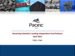 Becoming Colombia’s Leading Independent Coal Producer
                      April 2012
                     TSXV: PAK
 