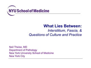 Neil Theise, MD
Department of Pathology
New York University School of Medicine
New York City
What Lies Between:
Interstitium, Fascia, &
Questions of Culture and Practice
 