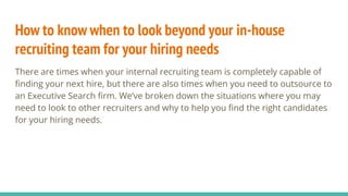 How to know when to look beyond your in-house
recruiting team for your hiring needs
There are times when your internal recruiting team is completely capable of
ﬁnding your next hire, but there are also times when you need to outsource to
an Executive Search ﬁrm. We’ve broken down the situations where you may
need to look to other recruiters and why to help you ﬁnd the right candidates
for your hiring needs.
 