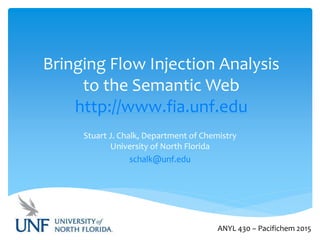 Bringing Flow Injection Analysis
to the Semantic Web
http://www.fia.unf.edu
Stuart J. Chalk, Department of Chemistry
University of North Florida
schalk@unf.edu
ANYL 430 – Pacifichem 2015
 