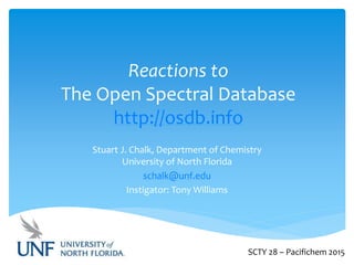 Reactions to
The Open Spectral Database
http://osdb.info
Stuart J. Chalk, Department of Chemistry
University of North Florida
schalk@unf.edu
Instigator: Tony Williams
SCTY 28 – Pacifichem 2015
 