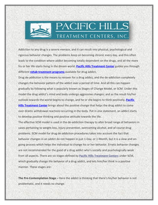 Addiction to any drug is a severe menace, and it can result into physical, psychological and
rigorous behavior changes. The problems keep on becoming chronic every day, and this often
leads to the condition where addict becoming totally dependent on the drugs, and all the more
his or her life starts living in the dream world. Pacific Hills Treatment Center guides you through
different rehab treatment programs available for drug addict.
Drug de-addiction is the means to recover for a drug addict, and the de-addiction completely
changes the behavior pattern of the addict over a period of time. And all this can happen
gradually by following what is popularly known as Stages of Change Model, or SCM. Under this
model the drug addict’s mind and body undergo aggressive changes; and as the result his/her
outlook towards the world begins to change, and he or she begins to think positively. Pacific
Hills Treatment Center brings about the positive change that helps the drug addict to come
over drastic withdrawal reactions occurring in the body. Put in one statement, an addict starts
to develop positive thinking and positive attitude towards the life.
The effective SCM model is used in the de-addiction therapy to alter broad range of behaviors in
cases pertaining to weight loss, injury prevention, overcoming alcohol, and of course drug
problems. SCM model for drug de-addiction procedures takes into account the fact that
behavior changes in an addict do not happen in just 1-Day, or 1-Month, but it is a slow and on-
going process which helps the individual to change his or her behavior. Erratic behavior changes
are not recommended for the good of a drug addict who’s socially and psychologically weak
from all aspects. There are six stages defined by Pacific Hills Treatment Centers under SCM,
which gradually change the behavior of a drug addict, and lets him/her think in a positive
manner. These stages are:


The Pre-Contemplation Stage – Here the addict is thinking that there’s his/her behavior is not
problematic, and it needs no change.
 