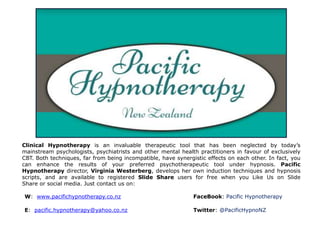Clinical Hypnotherapy is an invaluable therapeutic tool that has been neglected by today’s 
mainstream psychologists, psychiatrists and other mental health practitioners in favour of exclusively 
CBT. Both techniques, far from being incompatible, have synergistic effects on each other. In fact, you 
can enhance the results of your preferred psychotherapeutic tool under hypnosis. Pacific 
Hypnotherapy director, Virginia Westerberg, develops her own induction techniques and hypnosis 
scripts, and are available to registered Slide Share users for free when you Like Us on Slide 
Share or social media. Just contact us on: 
W: www.pacifichypnotherapy.co.nz FaceBook: Pacific Hypnotherapy 
E: pacific.hypnotherapy@yahoo.co.nz Twitter: @PacificHypnoNZ 
 