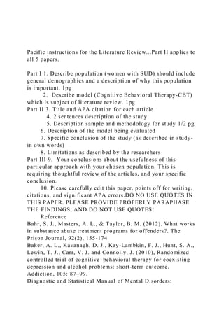 Pacific instructions for the Literature Review...Part II applies to
all 5 papers.
Part I 1. Describe population (women with SUD) should include
general demographics and a description of why this population
is important. 1pg
2. Describe model (Cognitive Behavioral Therapy-CBT)
which is subject of literature review. 1pg
Part II 3. Title and APA citation for each article
4. 2 sentences description of the study
5. Description sample and methodology for study 1/2 pg
6. Description of the model being evaluated
7. Specific conclusion of the study (as described in study-
in own words)
8. Limitations as described by the researchers
Part III 9. Your conclusions about the usefulness of this
particular approach with your chosen population. This is
requiring thoughtful review of the articles, and your specific
conclusion.
10. Please carefully edit this paper, points off for writing,
citations, and significant APA errors.DO NO USE QUOTES IN
THIS PAPER. PLEASE PROVIDE PROPERLY PARAPHASE
THE FINDINGS, AND DO NOT USE QUOTES!
Reference
Bahr, S. J., Masters, A. L., & Taylor, B. M. (2012). What works
in substance abuse treatment programs for offenders?. The
Prison Journal, 92(2), 155-174
Baker, A. L., Kavanagh, D. J., Kay-Lambkin, F. J., Hunt, S. A.,
Lewin, T. J., Carr, V. J. and Connolly, J. (2010), Randomized
controlled trial of cognitive–behavioral therapy for coexisting
depression and alcohol problems: short-term outcome.
Addiction, 105: 87–99.
Diagnostic and Statistical Manual of Mental Disorders:
 