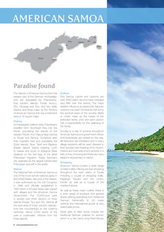 TUTUILA 
The islands of American Samoa form the 
eastern part of the Samoan Archipelago 
and are populated by Polynesians. 
Five volcanic islands, Tutuila, Aunu’u, 
Ofu, Olosega and Ta’u, and two atolls 
Swains and Rose make up the Territory 
of American Samoa that has a total land 
area of 76 square miles. 
History 
Archaeologists believe early Polynesians 
travelled from Southeast Asia into the 
Pacific populating the islands of the 
western Pacific from Papua New Guinea 
to Tonga and Samoa. Sometime later 
they migrated east and populated the 
Cook Islands, Niue, Tahiti and Rapanui 
(Easter Island) before heading north 
to Hawaii and south to Aotearoa (New 
Zealand) on the last legs of the great 
Polynesian migration. Today, Samoans 
are regarded as the largest full-blooded 
Polynesian race left in the world. 
Nature 
The National Park of American Samoa is 
one of the most remote national parks in 
the United States. Also one of the newest, 
it was authorised by the US Congress 
in 1988 and officially established in 
1993 when a 50-year lease was signed 
with villages and the American Samoa 
Government. The 10,500-acre park 
is spread over three sectors on three 
islands–Tutuila, Ta’u and Ofu. Almost all 
the land area of these volcanic islands– 
from the mountaintops to the coast–is 
rainforest. About 2,500 acres of the 
park is underwater, offshore from the 
three islands. 
8 www.paradisesonline.com 
Tula 
Culture 
Fa’a Samoa culture and customs are 
over 3000 years old and have changed 
very little over this period. The major 
western influence accepted into Samoan 
customs has been Christianity that forms 
the spiritual basis of the society. Matai 
or chiefs make up the heads of the 
extended family units and each person 
has a responsibility for the wellbeing of 
the family. 
Sunday is a day of worship throughout 
American Samoa and government offices 
and businesses are closed on this day. 
All Samoans are Christians and in every 
village residents will be seen dressed in 
their Sunday best heading off to church. 
Visitors are most welcome to worship in a 
faith of their choosing and there are many 
religions represented on island. 
Shopping 
American Samoa boasts a wide range 
of retail outlets offering tax free shopping 
throughout the main island of Tutuila 
including a couple of shopping malls, 
Fagatogo Square and the Laufou 
Center as well as a couple of US 
mainland stores. 
As well as these major outlets, there is 
a wide range of boutique and general 
stores offering everything from traditional 
Samoan handicrafts to US made 
clothing and international goods at very 
reasonable prices. 
Great gifts to take home include the 
traditional Samoan puletasi for women 
which is a two piece long fitted blouse 
Paradise found 
Aunu’u 
Airport 
Afono Fagaitua 
Aua 
Fagaalu 
Aoa 
Alao 
 