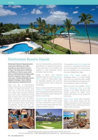 HAWAII 
Destination Resorts Hawaii 
Destination Resorts Hawaii presents 
a premium collection of condos 
and villas in seven distinct resorts 
in Maui. The destinations of Wailea 
and Makena on Maui’s sunny south 
shore are famed for picturesque sandy 
beaches, turquoise waters, world-class 
spas, championship golf courses, 
designer boutiques, Maui celebrity 
chef restaurants and famed hotels. 
Enjoy one-, two- or three-bedroom 
holiday rentals along stunning beachfront 
locations or rolling golf fairways. Each 
resort has its own pool and barbecue 
picnic areas. Other amenities include jet 
spas, tennis courts, shuffleboard, putting 
green or fitness centre. Accommodations 
feature living/dining area, full kitchen, 
private bedroom(s), personal washer and 
dryer and private outdoor lanai. Deluxe 
housekeeping, parking and Wi-Fi are 
included and the ho’okipa (hospitality) 
100 www.paradisesonline.com 
desk can arrange activities, golf tee times, 
spa treatments or restaurant reservations. 
These spectacular accommodations are 
available for rental exclusively through 
Destination Resorts Hawaii. 
Indulge in Maui’s most exclusive 
beachfront villa resort, the Wailea Beach 
Villas. Located on Wailea Beach, villas 
are exquisitely designed and furnished 
and a personal chef, nanny or butler can 
be arranged. 
Enjoy a secluded beachfront sanctuary at 
Makena Surf where cobbled paths and 
lush tropical gardens lead to pristine Pai’pu 
Beach and bungalow style buildings with 
fabulous ocean views. 
Polo Beach Club has a prime beachfront 
location on Polo Beach, where guests 
can watch and hear the sound of ocean 
waves from their holiday rental and enjoy 
exclusive beachfront access. 
The beachfront Wailea Elua Village is the 
only resort on Ulua Beach amid 24 acres 
of manicured gardens. This tranquil haven 
with its oceanside pool is at the start of 
the scenic Wailea Beach Walk. 
Wailea Ekahi Village, located on 
Keawakapu Beach, is a family friendly 
resort with four swimming pools, paddle 
tennis and shuffleboard and equipped with 
personal barbecue grills on each lanai. 
With its country club amenities, Wailea 
Grand Champions Villas is on the 
fairways of the Wailea “Old Blue” Golf 
Course, bordering the Wailea Tennis 
Center, where guests can opt to play with 
a tennis pro. 
Wailea Ekolu Village offers panoramic 
vistas of the Pacific Ocean and the 
neighbouring islands of Lana’i, Kaho’olawe 
and Molokini Crater, overlooking the plush 
Wailea hotels and resorts. 
34 Wailea Gateway Place, Suite A102, Wailea, Maui, Hawaii 96753 USA 
Tel: 0011 1 866 384 1373 Email: DRHinfo@DestinationHotels.com DestinationResortsHawaii.com 
 