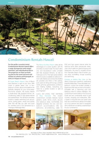 HAWAII 
Condominium Rentals Hawaii 
For the perfect vacation rental, 
Condominium Rentals Hawaii offers 
a range of properties with unique 
amenities, and individualised décor. 
The properties on Maui are both 
located on the south and west end 
of Maui at Lahaina and Kaanapali, as 
well as in Kapaa on Kauai. 
At Sugar Beach Resort, one of Maui’s 
best beaches is right at your door. With 
ocean or garden views, one- or two-bedroom 
condos, all accommodations are 
perfectly designed for your home-away-from- 
home vacation. All condos feature 
a private lanai, fully equipped kitchen, air-conditioning, 
cable TV, high speed internet 
and washer/dryer. The full resort amenities 
include a heated swimming pool, jacuzzi, 
sauna, putting green, shops and activity 
desk that will help you plan and book 
fun activities tours or be pampered by a 
massage at Massage Maui. 
104 www.paradisesonline.com 
The Mana Kai Maui Resort offers all the 
advantages of a condo vacation, with the 
amenities of a resort hotel. The resort offers 
one- and two-bedroom suites complete 
with fully equipped kitchens, as well as 
hotel-type rooms. Free high speed wireless 
internet access is available as well as an in-room 
safe. Barbecues and laundry facilities 
are provided and there is free parking, 
pool, open-air dining with lounge, activities 
centre, gift shop, general store, conference 
and meeting facilities. Everything you 
need for a perfect location is right at 
your fingertips! 
Luxury and privacy meet seamlessly 
at Maui Kamaole. This modern 
condominium complex features topical 
gardens, pools, tennis courts, jacuzzis 
and barbecue areas. Comfortably and 
elegantly furnished, the one- and two-bedroom 
accommodations offer two 
bathrooms, air-conditioning, cable TV, 
DVD and high speed internet while the 
spacious lanai offers spectacular views. 
Just a short walk from great shopping and 
restaurants, the resort is situated across 
from Kamaole Beach Park III where you 
can enjoy snorkelling, boogie boarding 
and swimming. 
Condos at Wailua Bay View on the 
island of Kauai are oceanfront, overlooking 
beautiful Wailua Bay. These affordable one-bedroom 
Kapa’a and offer easy access to the beach. 
Complete with a swimming pool and 
barbecue area for outdoor relaxation, the 
condominiums are located on the Coconut 
Coast and are conveniently close to golf 
courses, shopping and restaurants. With 
a queen or king bed and one queen sofa 
bed, the condominiums will accommodate 
up to four persons and each is equipped 
with a full kitchen as well as a washer/dryer 
for your convenience. 
362 Huku Lii Place, Suite 204 Kihei, Maui, HAWAII 96753 USA 
condos are located centrally in 
Tel: +808 879 2778 Fax: +808 879 7825 Email: res@crhmaui.com www.crhmaui.com www.crhkauai.com 
 