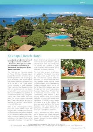 HAWAII 
www.paradisesonline.com 105 
Ka’anapali Beach Hotel 
Located on 11 acres fronting Ka’anapali 
Beach, five kilometres from historic 
Lahaina town, Ka’anapali Beach hotel 
was awarded the honoured title of 
Hawaii’s Most Hawaiian Hotel by the 
Waiaha Foundation. 
The hotel has won numerous awards 
for Project Po’okela, a Hawaiian cultural 
program that educates employees about 
honouring traditions and integrating the 
values of Hawaiian culture into their daily life. 
One tradition which has become a source 
of pride is that of the ‘Ohana Singers, 
a choir consisting of hotel employees. 
There is a host of free Hawaiian activities 
daily from `ukulele lessons to hula classes, 
complimentary sunset hula shows and craft 
fairs. Accommodations enjoy spacious, air-conditioned 
rooms featuring a refrigerator, 
in-room safe, coffee maker, iron/ironing 
board, TV, in-room movies and private 
lanai. On their departure day, all guests are 
given their very own kukui (candlenut) lei as 
a memento of their visit. 
Relax by the whale-shaped swimming 
pool. The beach activities centre has 
boogie boards, snorkelling and stand-up 
paddleboards with daily lessons available. 
Tennis, hiking and horseriding are nearby 
while ping pong and a giant chequerboard 
are offered on the property. Golfers will be 
captivated by the adjacent Ka’anapali Golf 
Resort. Whaler’s Village has restaurants and 
more than 70 shops, with further outlets at 
Lahaina’s Front Street and Cannery Mall. 
The property has a boutique, a sundry 
store and a salon day spa offering beauty 
treatments and massage services. 
The hotel offers a variety of affordable 
dining options. For stays of three nights 
or longer, orient yourself to fun with 
the complimentary ‘Ohana Welcome 
Breakfast. Tiki Terrace Restaurant offers 
daily breakfast, Hawaii regional cuisine 
dinner specialities, and an award-winning 
Sunday champagne brunch. You will find 
the Tiki Bar and Grill poolside, open daily 
for light fare and refreshing beverages. 
Kupanaha Magic Dinner Theater offers 
a mesmerising Hawaiian evening. The 
complimentary Aloha Passport for Kids 
program teaches about the rich island 
heritage in a fun and interactive way. Kids 
participating in this free program receive 
gifts valued at up to $50. Children five 
years and under eat free at Tiki Terrace 
Restaurant when accompanied by a 
paying adult, and children 6–12 years can 
order from a special discounted menu. 
Just 40 kilometres from Kahului Airport 
and six kilometres from Kapalua West Maui 
Airport, this outstanding location offers 
excellent value and the cultural delights of 
Ka’anapali Beach. 
2525 Ka’anapali Parkway, Lahaina, Maui HAWAII 96761-1912 USA 
Tel: +1 808 661 0011 Toll Free US/CAN: 800 262 8450 Fax: +1 808 667 5978 Email: res@kbhmaui.com www.kbhmaui.com 
 
