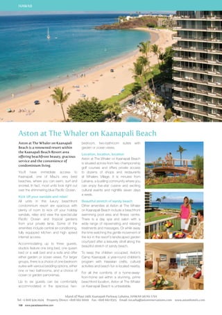 HAWAII 
Aston at The Whaler on Kaanapali Beach 
Aston at The Whaler on Kaanapali 
Beach is a renowned resort within 
the Kaanapali Beach Resort area 
offering beachfront beauty, gracious 
service and the convenience of 
condominium living. 
You’ll have immediate access to 
Kaanapali, one of Maui’s very best 
beaches, where you can swim, surf and 
snorkel. In fact, most units look right out 
over the shimmering blue Pacific Ocean. 
Kick off your sandals and relax! 
All units in this luxury beachfront 
condominium resort are spacious with 
plenty of room to kick off your holiday 
sandals, relax and view the spectacular 
Pacific Ocean and tropical gardens 
from your private lanai. Some of the 
amenities include central air-conditioning, 
fully equipped kitchen and high speed 
internet access. 
Accommodating up to three guests, 
studios feature one king bed, one queen 
bed or a wall bed and a sofa and offer 
either garden or ocean views. For larger 
groups, there is a choice of one-bedroom 
suites with various bedding options, either 
one or two bathrooms, and a choice of 
ocean or garden panoramas. 
Up to six guests can be comfortably 
accommodated in the spacious two-bedroom, 
106 www.paradisesonline.com 
two-bathroom suites with 
garden or ocean views. 
Location, location, location 
Aston at The Whaler on Kaanapali Beach 
is situated across from two championship 
golf courses and offers private access 
to dozens of shops and restaurants 
at Whalers Village. It is minutes from 
Lahaina, a bustling community where you 
can enjoy five-star cuisine and exciting 
cultural events and nightlife seven days 
a week. 
Beautiful stretch of sandy beach 
Other amenities at Aston at The Whaler 
on Kaanapali Beach include a beachfront 
swimming pool area and fitness centre. 
There is a day spa and salon with a 
wide range of rejuvenating and relaxing 
treatments and massages. Or while away 
the time watching the gentle movement of 
the koi in the resort’s landscaped garden 
courtyard after a leisurely stroll along the 
beautiful stretch of sandy beach. 
To keep the children occupied, Aston’s 
Camp Kaanapali, a year-round children’s 
program with Hawaiian crafts, cultural 
activities and beach fun is located nearby. 
For all the comforts of a home-away-from- 
home set within a stunning, prime 
beachfront location, Aston at The Whaler 
on Kaanapali Beach is unbeatable. 
Island of Maui 2481 Kaanapali Parkway Lahaina, HAWAII 96761 USA 
Tel: +1 808 924 2924 Property Direct: +808 661 6000 Fax: +808 661 8315 Email: res.wha@astonreservations.com www.astonhotels.com 
 
