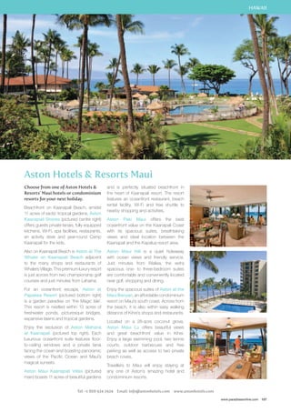 HAWAII 
www.paradisesonline.com 107 
Aston Hotels  Resorts Maui 
Choose from one of Aston Hotels  
Resorts’ Maui hotels or condominium 
resorts for your next holiday. 
Beachfront on Kaanapali Beach, amidst 
11 acres of exotic tropical gardens, Aston 
Kaanapali Shores (pictured centre right) 
offers guests private lanais, fully equipped 
kitchens, Wi-Fi, spa facilities, restaurants, 
an activity desk and year-round Camp 
Kaanapali for the kids. 
Also on Kaanapali Beach is Aston at The 
Whaler on Kaanapali Beach adjacent 
to the many shops and restaurants of 
Whalers Village. This premium luxury resort 
is just across from two championship golf 
courses and just minutes from Lahaina. 
For an oceanfront escape, Aston at 
Papakea Resort (pictured bottom right) 
is a garden paradise on ‘the Magic Isle’. 
This resort is nestled within 13 acres of 
freshwater ponds, picturesque bridges, 
expansive lawns and tropical gardens. 
Enjoy the seclusion of Aston Mahana 
at Kaanapali (pictured top right). Each 
luxurious oceanfront suite features floor-to- 
ceiling windows and a private lanai 
facing the ocean and boasting panoramic 
views of the Pacific Ocean and Maui’s 
magical sunsets. 
Aston Maui Kaanapali Villas (pictured 
main) boasts 11 acres of beautiful gardens 
and is perfectly situated beachfront in 
the heart of Kaanapali resort. The resort 
features an oceanfront restaurant, beach 
rental facility, Wi-Fi and free shuttle to 
nearby shopping and activities. 
Aston Paki Maui offers the best 
oceanfront value on the Kaanapali Coast 
with its spacious suites, breathtaking 
views and ideal location between the 
Kaanapali and the Kapalua resort area. 
Aston Maui Hill is a quiet hideaway 
with ocean views and friendly service. 
Just minutes from Wailea, the extra 
spacious one- to three-bedroom suites 
are comfortable and conveniently located 
near golf, shopping and dining. 
Enjoy the spacious suites of Aston at the 
Maui Banyan, an affordable condominium 
resort on Maui’s south coast. Across from 
the beach, it is also within easy walking 
distance of Kihei’s shops and restaurants. 
Located on a 28-acre coconut grove, 
Aston Maui Lu offers beautiful views 
and great beachfront value in Kihei. 
Enjoy a large swimming pool, two tennis 
courts, outdoor barbecues and free 
parking as well as access to two private 
beach coves. 
Travellers to Maui will enjoy staying at 
any one of Aston’s amazing hotel and 
condominium resorts. 
Tel: +1 808 924 2924 Email: info@astonhotels.com www.astonhotels.com 
 
