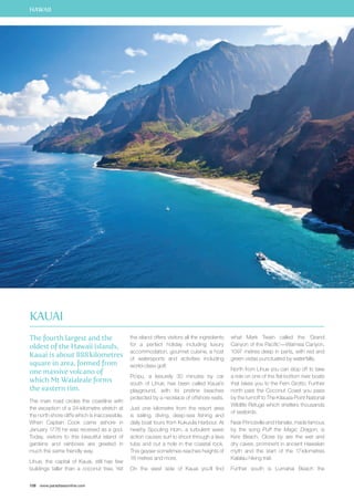 HAWAII 
The fourth largest and the 
oldest of the Hawaii islands, 
Kauai is about 888 kilometres 
square in area, formed from 
one massive volcano of 
which Mt Waialeale forms 
the eastern rim. 
The main road circles the coastline with 
the exception of a 24-kilometre stretch at 
the north shore cliffs which is inaccessible. 
When Captain Cook came ashore in 
January 1778 he was received as a god. 
Today, visitors to this beautiful island of 
gardens and rainbows are greeted in 
much the same friendly way. 
Lihue, the capital of Kauai, still has few 
buildings taller than a coconut tree. Yet 
108 www.paradisesonline.com 
the island offers visitors all the ingredients 
for a perfect holiday including luxury 
accommodation, gourmet cuisine, a host 
of watersports and activities including 
world-class golf. 
Po`ipu, a leisurely 30 minutes by car 
south of Lihue, has been called Kauai’s 
playground, with its pristine beaches 
protected by a necklace of offshore reefs. 
Just one kilometre from the resort area 
is sailing, diving, deep-sea fishing and 
daily boat tours from Kukuiula Harbour. At 
nearby Spouting Horn, a turbulent wave 
action causes surf to shoot through a lava 
tube and out a hole in the coastal rock. 
This geyser sometimes reaches heights of 
18 metres and more. 
On the west side of Kauai you’ll find 
what Mark Twain called the ‘Grand 
Canyon of the Pacific’—Waimea Canyon, 
1097 metres deep in parts, with red and 
green vistas punctuated by waterfalls. 
North from Lihue you can stop off to take 
a ride on one of the flat-bottom river boats 
that takes you to the Fern Grotto. Further 
north past the Coconut Coast you pass 
by the turnoff to The Kilauea Point National 
Wildlife Refuge which shelters thousands 
of seabirds. 
Near Princeville and Hanalei, made famous 
by the song Puff the Magic Dragon, is 
Ke`e Beach. Close by are the wet and 
dry caves, prominent in ancient Hawaiian 
myth and the start of the 17 kilometres 
Kalalau hiking trail. 
Further south is Lumahai Beach the 
Kauai 
 