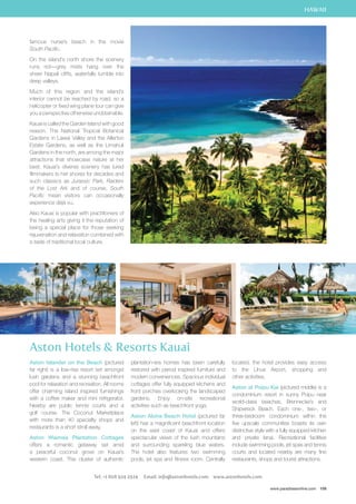 HAWAII 
located, the hotel provides easy access 
to the Lihue Airport, shopping and 
other activities. 
Aston at Poipu Kai (pictured middle) is a 
condominium resort in sunny Poipu near 
world-class beaches, Brennecke’s and 
Shipwreck Beach. Each one-, two-, or 
three-bedroom condominium within the 
five upscale communities boasts its own 
distinctive style with a fully equipped kitchen 
and private lanai. Recreational facilities 
include swimming pools, jet spas and tennis 
courts and located nearby are many fine 
restaurants, shops and tourist attractions. 
www.paradisesonline.com 109 
famous nurse’s beach in the movie 
South Pacific. 
On the island’s north shore the scenery 
runs riot—grey mists hang over the 
sheer Napali cliffs, waterfalls tumble into 
deep valleys. 
Much of this region and the island’s 
interior cannot be reached by road, so a 
helicopter or fixed wing plane tour can give 
you a perspective otherwise unobtainable. 
Kauai is called the Garden Island with good 
reason. The National Tropical Botanical 
Gardens in Lawai Valley and the Allerton 
Estate Gardens, as well as the Limahuli 
Gardens in the north, are among the major 
attractions that showcase nature at her 
best. Kauai’s diverse scenery has lured 
filmmakers to her shores for decades and 
such classics as Jurassic Park, Raiders 
of the Lost Ark and of course, South 
Pacific mean visitors can occasionally 
experience déjà vu. 
Also Kauai is popular with practitioners of 
the healing arts giving it the reputation of 
being a special place for those seeking 
rejuvenation and relaxation combined with 
a taste of traditional local culture. 
Aston Hotels  Resorts Kauai 
Aston Islander on the Beach (pictured 
far right) is a low-rise resort set amongst 
lush gardens and a stunning beachfront 
pool for relaxation and recreation. All rooms 
offer charming island inspired furnishings 
with a coffee maker and mini refrigerator. 
Nearby are public tennis courts and a 
golf course. The Coconut Marketplace 
with more than 40 specialty shops and 
restaurants is a short stroll away. 
Aston Waimea Plantation Cottages 
offers a romantic getaway set amid 
a peaceful coconut grove on Kauai’s 
western coast. This cluster of authentic 
plantation-era homes has been carefully 
restored with period inspired furniture and 
modern conveniences. Spacious individual 
cottages offer fully equipped kitchens and 
front porches overlooking the landscaped 
gardens. Enjoy on-site recreational 
activities such as beachfront yoga. 
Aston Aloha Beach Hotel (pictured far 
left) has a magnificent beachfront location 
on the east coast of Kauai and offers 
spectacular views of the lush mountains 
and surrounding sparkling blue waters. 
The hotel also features two swimming 
pools, jet spa and fitness room. Centrally 
Tel: +1 808 924 2924 Email: info@astonhotels.com www.astonhotels.com 
 