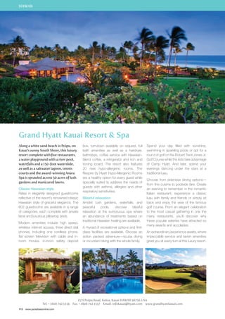 HAWAII 
Grand Hyatt Kauai Resort  Spa 
Along a white sand beach in Poipu, on 
Kauai’s sunny South Shore, this luxury 
resort complete with five restaurants, 
a water playground with a river pool, 
waterfalls and a 150-foot waterslide, 
as well as a saltwater lagoon, tennis 
courts and the award-winning Anara 
Spa is sprawled across 50 acres of lush 
gardens and manicured lawns. 
Classic Hawaiian style 
Relax in elegantly designed guestrooms 
reflective of the resort’s renowned classic 
Hawaiian style of graceful elegance. The 
602 guestrooms are available in a range 
of categories, each complete with private 
lanai and luxurious pillowtop beds. 
Modern amenities include high speed, 
wireless internet access, three direct dial 
phones, including one cordless phone, 
flat screen television with cable and in-room 
movies, in-room safety deposit 
110 www.paradisesonline.com 
box, turndown available on request, full 
bath amenities as well as a hairdryer, 
bathrobes, coffee service with Hawaiian-blend 
coffee, a refrigerator and iron and 
ironing board. The resort also features 
20 new hypo-allergenic rooms. The 
Respire by Hyatt Hypo-Allergenic Rooms 
are a healthy option for every guest while 
specially suited to address the needs of 
guests with asthma, allergies and other 
respiratory sensitivities. 
Blissful relaxation 
Amidst lush gardens, waterfalls, and 
peaceful pools, discover blissful 
relaxation at the sumptuous spa where 
an abundance of treatments based on 
traditional Hawaiian healing are available. 
A myriad of recreational options and first-class 
facilities are available. Choose an 
action packed adventure—scuba diving 
or mountain biking with the whole family. 
Spend your day filled with sunshine, 
swimming in sparkling pools or opt for a 
round of golf on the Robert Trent Jones Jr. 
Golf Course while the kids take advantage 
of Camp Hyatt. And later, spend your 
evenings dancing under the stars at a 
traditional luau. 
Choose from extensive dining options— 
from fine cuisine to poolside fare. Create 
an evening to remember in the romantic 
Italian restaurant, experience a classic 
luau with family and friends or simply sit 
back and enjoy the view of the famous 
golf course. From an elegant celebration 
to the most casual gathering in one the 
many restaurants, you’ll discover why 
these popular eateries have attracted so 
many awards and accolades. 
An extraordinary experience awaits, where 
impeccable service and lavish amenities 
greet you at every turn at this luxury resort. 
1571 Poipu Road, Koloa, Kauai HAWAII 96756 USA 
Tel: + 1808 742 1234 Fax: + 1808 742 1557 Email: infokauai@hyatt.com www.grandhyattkauai.com 
 