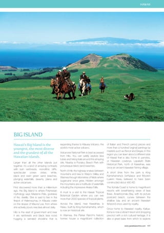 HAWAII 
www.paradisesonline.com 111 
Hawaii’s Big Island is the 
youngest, the most diverse 
and the grandest of all the 
Hawaiian islands. 
Larger than all the other islands put 
together, it’s a land of amazing contrasts 
with lush rainforests, monolithic cliffs, 
spectacular ocean vistas, white, 
black and even green sand beaches, 
plunging waterfalls, deserts, plains and 
active volcanoes. 
First discovered more than a millennium 
ago, the Big Island is where Polynesian 
mythology says Madame Pele, goddess 
of fire, dwells. She is said to live in the 
firepot of Halemaumau in Kilauea crater 
on the slopes of Mauna Loa, from where 
she actively pours new lava almost daily. 
Hilo is the seat of government and near 
it are rainforests and black lava rocks 
hugging a serrated shoreline that is 
expanding thanks to Kilauea Volcano, the 
world’s most active volcano. 
Volcanoes National Park is best accessed 
from Hilo. You can safely explore lava 
tubes and hiking trails around this amazing 
site. Nearby is Punaluu Beach Park with 
picturesque black sand beaches. 
North of Hilo the highway snakes between 
mountains and sea to Waipi`o Valley and 
Waimea through kilometres of fields where 
sugarcane once grew. Hidden amongst 
the mountains are a multitude of waterfalls 
including the impressive Akaka Falls. 
A must is a visit to the Hawaii Tropical 
Botanical Garden where you can see 
more than 2000 species of tropical plants. 
Across the island, near Kawaihae, is 
Heiau, built by King Kamehameha, which 
is now an historical site. 
In Waimea, the Parker Ranch’s historic 
homes house a magnificent collection 
of Italian and French period pieces and 
more than a hundred original paintings by 
masters such as Renoir and Degas. In this 
region you can learn about a different side 
of Hawaii that is also home to paniolos, 
or Hawaiian cowboys. Lapakahi State 
Historical Park, north of Kawaihae, was 
once an ancient Hawaiian fishing village. 
A short drive from the park is King 
Kamehameha’s birthplace and Mookini 
Luakini Heiau believed to have been 
constructed about 480 AD. 
The Kohala Coast is home to magnificent 
resorts with breathtaking views of lava 
flows. Anaehoomalu Bay, with its picture 
postcard beach, curves between the 
shallow bay and an ancient Hawaiian 
fishpond once used by royalty. 
Once home to Hawaiian royalty, Kailua- 
Kona is now a vibrant resort and shopping 
precinct with a rich cultural heritage. It is 
also a great base from which to explore 
Big Island 
 