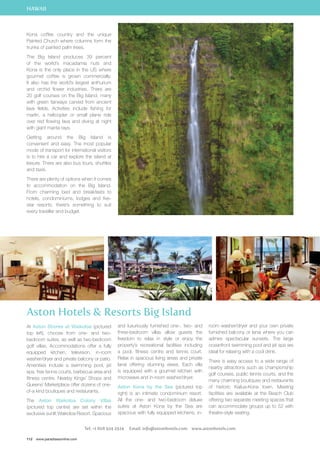 HAWAII 
Kona coffee country and the unique 
Painted Church where columns form the 
trunks of painted palm trees. 
The Big Island produces 39 percent 
of the world’s macadamia nuts and 
Kona is the only place in the US where 
gourmet coffee is grown commercially. 
It also has the world’s largest anthurium 
and orchid flower industries. There are 
20 golf courses on the Big Island, many 
with green fairways carved from ancient 
lava fields. Activities include fishing for 
marlin, a helicopter or small plane ride 
over red flowing lava and diving at night 
with giant manta rays. 
Getting around the Big Island is 
convenient and easy. The most popular 
mode of transport for international visitors 
is to hire a car and explore the island at 
leisure. There are also bus tours, shuttles 
and taxis. 
There are plenty of options when it comes 
to accommodation on the Big Island. 
From charming bed and breakfasts to 
hotels, condominiums, lodges and five-star 
resorts, there’s something to suit 
every traveller and budget. 
Aston Hotels  Resorts Big Island 
At Aston Shores at Waikoloa (pictured 
top left), choose from one- and two-bedroom 
suites, as well as two-bedroom 
golf villas. Accommodations offer a fully 
equipped kitchen, television, in-room 
washer/dryer and private balcony or patio. 
Amenities include a swimming pool, jet 
spa, free tennis courts, barbecue area and 
fitness centre. Nearby Kings’ Shops and 
Queens’ Marketplace offer dozens of one-of- 
a kind boutiques and restaurants. 
The Aston Waikoloa Colony Villas 
(pictured top centre) are set within the 
exclusive sunlit Waikoloa Resort. Spacious 
112 www.paradisesonline.com 
and luxuriously furnished one-, two- and 
three-bedroom villas allow guests the 
freedom to relax in style or enjoy the 
property’s recreational facilities including 
a pool, fitness centre and tennis court. 
Relax in spacious living areas and private 
lanai offering stunning views. Each villa 
is equipped with a gourmet kitchen with 
microwave and in-room washer/dryer. 
Aston Kona by the Sea (pictured top 
right) is an intimate condominium resort. 
All the one- and two-bedroom deluxe 
suites at Aston Kona by the Sea are 
spacious with fully equipped kitchens, in-room 
washer/dryer and your own private 
furnished balcony or lanai where you can 
admire spectacular sunsets. The large 
oceanfront swimming pool and jet spa are 
ideal for relaxing with a cool drink. 
There is easy access to a wide range of 
nearby attractions such as championship 
golf courses, public tennis courts, and the 
many charming boutiques and restaurants 
of historic Kailua-Kona town. Meeting 
facilities are available at the Beach Club 
offering two separate meeting spaces that 
can accommodate groups up to 52 with 
theatre-style seating. 
Tel: +1 808 924 2924 Email: info@astonhotels.com www.astonhotels.com 
 