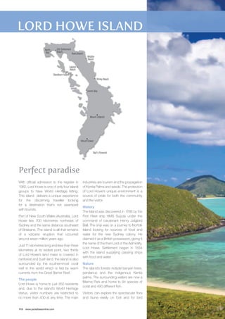 Old Settlement 
Beach 
Blackburn Island 
Neds Beach 
With official admission to the register in 
1982, Lord Howe is one of only four island 
groups to have World Heritage listing. 
This island delivers a unique experience 
for the discerning traveller looking 
for a destination that’s not swamped 
with tourists. 
Part of New South Wales (Australia), Lord 
Howe lies 700 kilometres northeast of 
Sydney and the same distance southeast 
of Brisbane. The island is all that remains 
of a volcanic eruption that occurred 
around seven million years ago. 
Just 11 kilometres long and less than three 
kilometres at its widest point, two thirds 
of Lord Howe’s land mass is covered in 
rainforest and bush land. the island is also 
surrounded by the southernmost coral 
reef in the world which is fed by warm 
currents from the Great Barrier Reef. 
The people 
Lord Howe is home to just 350 residents 
and, due to the island’s World Heritage 
status, visitor numbers are restricted to 
no more than 400 at any time. The main 
116 www.paradisesonline.com 
industries are tourism and the propagation 
of Kentia Palms and seeds. The protection 
of Lord Howe’s unique environment is a 
source of pride for both the community 
and the visitor. 
History 
The Island was discovered in 1788 by the 
First Fleet ship HMS Supply under the 
command of Lieutenant Henry Lidgbird 
Ball. The ship was on a journey to Norfolk 
Island looking for sources of food and 
water for the new Sydney colony. He 
claimed it as a British possession, giving it 
the name of the then Lord of the Admiralty, 
Lord Howe. Settlement began in 1834 
with the island supplying passing ships 
with food and water. 
Nature 
The island’s forests include banyan trees, 
pandanus and the indigenous Kentia 
palms. The surrounding waters are now a 
Marine Park and home to 94 species of 
coral and 490 different fish. 
Visitors can explore the spectacular flora 
and fauna easily on foot and for bird 
Perfect paradise 
Blinky Beach 
Lovers Bay 
Lagoon 
Beach 
Middle 
Beach 
Mount Gower 
North 
Bay 
Mount Lidgbird 
Ball’s Pyramid 
 