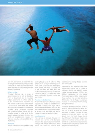 and skirt, and for men, an island shirt and 
ie faitaga (formal sarong with pockets). 
These can be made very inexpensively in 
a day or so and you can choose both the 
design and material. 
Where to stay 
American Samoa has a range of 
accommodations to suit all travellers. 
From a beachfront fale to boutique 
lodges, apartments or a hotel suite, all 
of the accommodation properties are 
100 percent locally owned and operated. 
On the Tutuila Island there are several 
accommodation facilities to choose from 
including larger properties complete 
with modern amenities, a small bed and 
breakfast abode or a fale while on the 
Manu’a Islands you have a choice of two 
family-run establishments located on 
the most beautiful and sacred islands of 
the Territory. 
Activities 
Visitors to American Samoa will find many 
10 www.paradisesonline.com 
exciting things to do. A self-drive 4WD 
adventure will have you venturing out on 
open roads to explore new destinations 
while others will enjoy a guided tour 
to see the sights and learn about the 
local culture and customs. Others may 
choose to hop on a local bus and enjoy 
a trip to the beach or spend the day at a 
scenic site. 
Food and entertainment 
An authentic Samoan buffet feast can be 
enjoyed at a number of establishments 
that offer a weekly fiafia night with a 
floorshow for entertainment. You can also 
find Chinese food or home-style cooking 
at a local diner and there are also a 
number of American fast food outlets. 
Local customs 
Fa’a Samoa is strongly focused on 
respect and service and Samoans 
welcome the opportunity to share their 
heritage with visitors. With this is mind 
visitors are asked to observe local 
protocols when visiting villages, beaches 
and scenic sites. 
Samoans are very religious and in some 
villages each day a “sa” or curfew is 
imposed during the evening prayer 
curfew (usually between 5.00pm and 
6.30pm) depending on the village. 
Avoid walking around the village during 
these curfews that normally last about 
30 minutes. Not all villages have prayer 
curfews, so ask someone before visiting 
during these times. 
Sunday in American Samoa is a day of 
worship, spending time with family and 
rest, so no work is done and people 
are asked to respect this day. All major 
shops are closed, but visitors can buy 
goods from the local villages stores 
found through the islands. Visitors are 
welcome to attend church and if you 
wish to do so please dress appropriately 
in a blouse and long skirt for women and 
shirt and trousers for men. 
AMERICAN SAMOA 
 