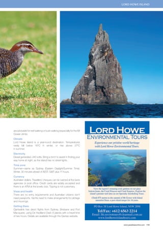 lord howe island 
www.paradisesonline.com 119 
are advisable for reef walking or bush walking (especially for the Mt 
Gower climb). 
Climate 
Lord Howe Island is a year-round destination. Temperatures 
rarely fall below 16ºC in winter, or rise above 27ºC 
in summer. 
Electricity 
Diesel generated, 240 volts. Bring a torch to assist in finding your 
way home at night, as the island has no street lights. 
Time zone 
Summer—same as Sydney (Eastern Daylight/Summer Time). 
Winter, 30 minutes ahead of AEST. GMT plus 11 hours. 
Currency 
Australian dollars. Travellers’ cheques can be cashed at the bank 
agencies or post office. Credit cards are widely accepted and 
there is an ATM at the bowls club. Tipping is not customary. 
Visas and health 
There are no entry requirements and Australian citizens don’t 
need passports. Yachts need to make arrangements for pilotage 
and moorings. 
Getting there 
Qantaslink has direct flights from Sydney, Brisbane and Port 
Macquarie, using De Havilland Dash 8 planes with a travel time 
of two hours. Details are available through the Qantas website. 
 