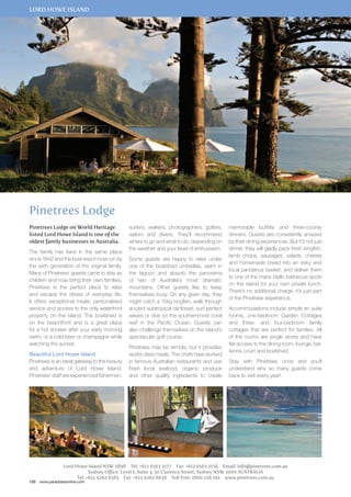 lord howe island 
Pinetrees Lodge 
Pinetrees Lodge on World Heritage 
listed Lord Howe Island is one of the 
oldest family businesses in Australia. 
The family has lived in the same place 
since 1842 and the business in now run by 
the sixth generation of the original family. 
Many of Pinetrees’ guests came to stay as 
children and now bring their own families. 
Pinetrees is the perfect place to relax 
and escape the stress of everyday life. 
It offers exceptional meals, personalised 
service and access to the only waterfront 
property on the island. The boatshed is 
on the beachfront and is a great place 
for a hot shower after your early morning 
swim, or a cold beer or champagne while 
watching the sunset. 
Beautiful Lord Howe Island 
Pinetrees is an ideal gateway to the beauty 
and adventure of Lord Howe Island. 
Pinetrees’ staff are experienced fishermen, 
surfers, walkers, photographers, golfers, 
sailors and divers. They’ll recommend 
where to go and what to do, depending on 
the weather and your level of enthusiasm. 
Some guests are happy to relax under 
one of the boatshed umbrellas, swim in 
the lagoon and absorb the panorama 
of two of Australia’s most dramatic 
mountains. Other guests like to keep 
themselves busy. On any given day, they 
might catch a 15kg kingfish, walk through 
ancient subtropical rainforest, surf perfect 
waves or dive on the southernmost coral 
reef in the Pacific Ocean. Guests can 
also challenge themselves on the island’s 
spectacular golf course. 
Pinetrees may be remote, but it provides 
world-class meals. The chefs have worked 
in famous Australian restaurants and use 
fresh local seafood, organic produce 
and other quality ingredients to create 
memorable buffets and three-course 
dinners. Guests are consistently amazed 
by their dining experiences. But it’s not just 
dinner, they will gladly pack fresh kingfish, 
lamb chops, sausages, salads, cheese 
and homemade bread into an esky and 
local pandanus basket, and deliver them 
to one of the many idyllic barbecue spots 
on the island for your own private lunch. 
There’s no additional charge, it’s just part 
of the Pinetrees experience. 
Accommodations include simple en suite 
rooms, one-bedroom Garden Cottages 
and three- and four-bedroom family 
cottages that are perfect for families. All 
of the rooms are single storey and have 
flat access to the dining room, lounge, bar, 
tennis court and boatshed. 
Stay with Pinetrees once and you’ll 
understand why so many guests come 
back to visit every year! 
Lord Howe Island NSW 2898 Tel: +612 6563 2177 Fax: +612 6563 2156 Email: info@pinetrees.com.au 
120 www.paradisesonline.com 
Sydney Office: Level 1, Suite 3, 50 Clarence Street, Sydney NSW 2000 AUSTRALIA 
Tel: +612 9262 6585 Fax: +612 9262 6638 Toll Free: 1800 226 142 www.pinetrees.com.au 
 