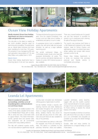 lord howe island 
Ideally situated, Ocean View Holiday 
Apartments are close to restaurants, 
cafés and general stores. 
The only jetty on the island is nearby, as 
are some excellent beaches great for 
swimming and snorkelling. The apartments 
are an original island business and have 
been operating for more than 100 years. 
The property is now managed by fifth and 
sixth generation descendants of T. B. and 
Mary Wilson who settled here in 1876. 
Island charm 
Ocean View Holiday Apartments have a 
charming blend of old and new aspects. 
The large refurbished lounge and recreation 
area, once the original homestead, now 
houses pool and table tennis facilities, a 
small library and plenty of room to relax. 
A supergrass tennis court is available for 
guests only, with tennis balls and racquets 
provided, as well as a large saltwater 
swimming pool. 
Set amidst subtropical foliage, the 
comfortable modern studio units have fully 
equipped kitchenettes, en suites, TVs, 
fans for summer, and electric blankets and 
heaters for winter. Wi-Fi internet access is 
also available. 
There are covered barbecues for guests’ 
use and free transport is provided for 
guests to go to restaurants each evening, 
as well as free airport transfers. 
The resort’s new purpose built Carina is 
a 38ft Stebercraft powered by twin diesel 
engines, ideal for fishing charters and 
sightseeing cruises. A covered deck area, 
ample seating and private toilet ensure 
onboard comfort for all. 
Ocean View Holiday Apartments is 
a family run business that promises 
personal and friendly service in 
comfortable surroundings. 
Lagoon Road LORD HOWE ISLAND NSW 2898 AUSTRALIA 
Tel: +612 6563 2041 Fax: +612 6563 2122 Email: oceanviewapartments@clearmail.com.au 
Luxuriant rainforests, sandy beaches, 
rugged cliffs and the world’s southern 
most coral reef all add to its exotic appeal. 
A range of tours can be easily be arranged 
for those wishing to explore the natural 
beauty of the island. 
Enjoy the hospitality of a family run business 
who will ensure that your stay at Leanda 
Lei is as comfortable and enjoyable as 
possible as you enjoy this World Heritage 
listed paradise. 
Escape, relax and enjoy Leanda Lei 
Apartments for a magical holiday on Lord 
Howe Island. 
www.paradisesonline.com 121 
Ocean View Holiday Apartments 
Leanda Lei Apartments 
Relax in Leanda Lei’s peaceful 
surroundings, amid five acres of 
beautiful gardens and Kentia forest 
on Lord Howe Island. 
The apartments are ideally located in the 
centre of the island, situated at the lower 
end of Middle Beach Road, with no steep 
hills to climb and only a 300-metre stroll 
to Lagoon Beach. The Visitor Information 
Centre, general store and several cafés 
and restaurants are all conveniently 
located within easy walking distance. 
The fully self contained superior studio, 
one- and two-bedroom apartments have all 
recently been renovated and refurbished, 
offering guests a higher level of comfort. 
On-site facilities include a laundry with 
washing machine and dryer. Barbecues 
are located throughout the grounds and 
there is a large lounge/transit room with 
library, wireless internet, free phone for 
local calls and pay phone for other calls. 
Cars and push bikes are also available for 
hire on the premises. 
Lord Howe Island has plenty to offer both 
the energetic and those just wanting to 
relax. The island is a paradise for bird 
watchers, fishermen, divers and walkers. 
Leanda-Lei Apartments, Middle Beach Road, Lord Howe Island, Australia 
Tel: +61 2 6563 2195 Fax: +61 2 6563 2095 Email: enquiries@leandalei.com.au www.leandalei.com.au 
 