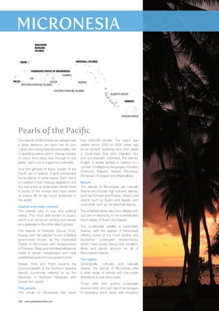 YAP 
CHUUK 
KOSRAE 
POHNPEI 
Pearls of the Pacific 
The islands of Micronesia are spread over 
a great distance, yet each has its own 
culture and topographical personality. Set 
in sparkling waters which change shades 
of colour from deep blue through to sea 
green, each one is ringed by coral reefs. 
Your first glimpse of these ‘pearls’ of the 
Pacific are of specks of land surrounded 
by necklaces of white waves. Each island 
is covered in lush tropical vegetation, but 
the real action is underwater where there 
is some of the richest and most varied 
of marine life to be found anywhere in 
the world. 
Capital and major centres 
The islands vary in size and political 
status. The most well known is Guam, 
which is an American territory and serves 
as a gateway to the other island groups. 
The islands of Pohnpei, Chuuk (Truk), 
Kosrae and Yap elected to join a federal 
government known as the Federated 
States of Micronesia with headquarters 
in Pohnpei. Palau and the Marshall Islands 
voted to remain independent and have 
established autonomous governments. 
Saipan, Rota and Tinian became the 
Commonwealth of the Northern Mariana 
Islands (commonly referred to as the 
Marianas or Northern Marianas) with 
Saipan the capital. 
The people 
The whole of Micronesia has fewer 
122 www.paradisesonline.com 
than 500,000 people. The region was 
settled about 2000 to 3000 years ago 
by an ancient seafaring race from areas 
in South-East Asia who migrated into, 
and successively colonised, the islands. 
English is widely spoken in addition to a 
number of indigenous languages, including 
Chamorro, Palauan, Yapese, Chuukese, 
Pohnpeian, Kosraean and Marshallese. 
Nature 
The islands of Micronesia are naturally 
diverse and include high volcanic islands, 
such as Pohnpei and Kosrae, raised coral 
islands such as Guam and Saipan, and 
coral atolls such as the Marshall Islands. 
The inhabited areas vary from villages with 
out cars or electricity, to the sophisticated 
resort areas of Guam and Saipan. 
The underwater wildlife is particularly 
diverse, with the islands of Micronesia 
offering some of the most pristine and 
biodiverse underwater environments, 
which make scuba diving here excellent. 
Birds and plants abound on all of 
Micronesia’s islands. 
The sights 
Geologically, culturally and naturally 
diverse, the islands of Micronesia offer 
a wide range of natural and man-made 
attractions to suit every taste. 
These differ from pristine underwater 
environments and lush island landscapes 
to sprawling resort areas with shopping 
FEDERATED STATES OF MICRONESIA 
GUAM 
PALAU 
NORTHERN 
MARIANA 
ISLANDS 
MARSHALL ISLANDS 
WESTERN CAROLINE ISLANDS 
EASTERN CAROLINE ISLANDS 
GILBERTS GROUP 
KIRIBATI 
PHOENIX GROUP 
 