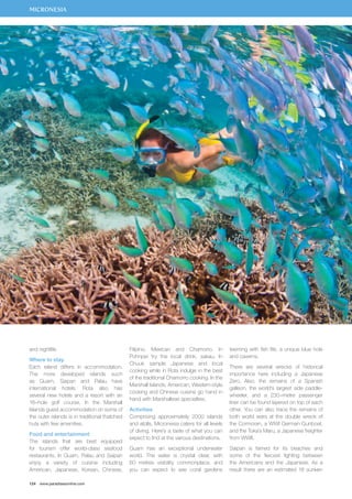 MICRONESIA 
and nightlife. 
Where to stay 
Each island differs in accommodation. 
The more developed islands such 
as Guam, Saipan and Palau have 
international hotels. Rota also has 
several new hotels and a resort with an 
18–hole golf course. In the Marshall 
Islands guest accommodation on some of 
the outer islands is in traditional thatched 
huts with few amenities. 
Food and entertainment 
The islands that are best equipped 
for tourism offer world-class seafood 
restaurants. In Guam, Palau and Saipan 
enjoy a variety of cuisine including 
American, Japanese, Korean, Chinese, 
124 www.paradisesonline.com 
Filipino, Mexican and Chamorro. In 
Pohnpei try the local drink, sakau. In 
Chuuk sample Japanese and local 
cooking while in Rota indulge in the best 
of the traditional Chamorro cooking. In the 
Marshall Islands, American, Western-style 
cooking and Chinese cuisine go hand in 
hand with Marshallese specialties. 
Activities 
Comprising approximately 2000 islands 
and atolls, Micronesia caters for all levels 
of diving. Here’s a taste of what you can 
expect to find at the various destinations. 
Guam has an exceptional underwater 
world. The water is crystal clear, with 
60 metres visibility commonplace, and 
you can expect to see coral gardens 
teeming with fish life, a unique blue hole 
and caverns. 
There are several wrecks of historical 
importance here including a Japanese 
Zero. Also, the remains of a Spanish 
galleon, the world’s largest side paddle-wheeler, 
and a 230–metre passenger 
liner can be found layered on top of each 
other. You can also trace the remains of 
both world wars at the double wreck of 
the Cormoran, a WWI German Gunboat, 
and the Toka’s Maru, a Japanese freighter 
from WWII. 
Saipan is famed for its beaches and 
some of the fiercest fighting between 
the Americans and the Japanese. As a 
result there are an estimated 18 sunken 
 