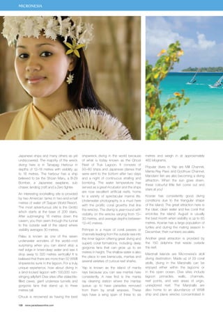 MICRONESIA 
Japanese ships and many others as yet 
undiscovered. The majority of the wreck 
diving here is in Tanapag Harbour in 
depths of 12–18 metres with visibility up 
to 18 metres. The harbour has a ship 
believed to be the Shoan Maru, a B-29 
Bomber, a Japanese seaplane, sub 
chaser, landing craft and a Zero fighter. 
An interesting snorkelling site is provided 
by two American tanks in two-and-a-half 
metres of water off Saipan World Resort. 
The most adventurous site is the Grotto 
which starts at the base of 200 stairs. 
After submerging 18 metres down the 
cavern, you then swim through the tunnel 
to the outside wall of the island where 
visibility averages 30 metres. 
Palau is known as one of the seven 
underwater wonders of the world—not 
surprising when you can stand atop a 
reef edge in knee-deep water and see it 
drop away to 320 metres vertically! It is 
believed that there are more than 50 WWII 
shipwrecks sunk in the lagoon. For a truly 
unique experience, how about diving in 
a land locked lagoon with 100,000 non-stinging 
jellyfish! Dive sites offer stalactite-filled 
caves, giant undersea tunnels and 
gorgonia fans that stand up to three 
metres tall. 
Chuuk is renowned as having the best 
126 www.paradisesonline.com 
shipwreck diving in the world because 
of what is today known as the Ghost 
Fleet of Truk Lagoon. It consists of 
50–60 ships and Japanese planes that 
were sent to the bottom after two days 
and a night of continuous strafing and 
bombing. The water temperature has 
served as a great incubator and the ships 
are now excellent artificial reefs, home 
to a variety of spectacular marine life. 
Underwater photography is a must here 
with the prolific coral growths that line 
the wrecks. The diving is year-round with 
visibility on the wrecks varying from 15– 
30 metres, and average depths between 
12–40 metres. 
Pohnpei is a maze of coral passes or 
channels leading from the outside sea into 
the inner lagoon offering great diving and 
superb coral formations, including deep 
gorgonia fans that can grow up to six 
metres in height. The shallow water is also 
the place to see barracuda, mantas and 
several varieties of curious reef sharks. 
Yap is known as the island of manta 
rays because you can see mantas here 
consistently. A new find is the manta 
ray cleaning station where the mantas 
queue up to have parasites removed 
from them by small wrasses. These 
rays have a wing span of three to six 
metres and weigh in at approximately 
460 kilograms. 
Popular dives in Yap are Mill Channel, 
Manta Ray Pass and Goofnuw Channel. 
Mandarin fish are also becoming a diving 
attraction. When the sun goes down, 
these colourful little fish come out and 
stare at you! 
Kosrae has consistently good diving 
conditions due to the triangular shape 
of the island. The great attraction here is 
the clear, clean water and live coral that 
encircles the island. August is usually 
the best month when visibility is up to 65 
metres. Kosrae has a large population of 
turtles and during the mating season in 
December, their numbers escalate. 
Another great attraction is provided by 
the 150 dolphins that reside outside 
the reef. 
Marshall Islands are Micronesia’s atoll 
diving destination. Made up of 29 coral 
atolls, diving in the Marshalls can be 
enjoyed either within the lagoons or 
in the open ocean. Dive sites include 
lagoon pinnacles, walls, channels, 
reef points, and vast areas of virgin, 
unexplored reef. The Marshalls are 
also home to an abundance of WWII 
ship and plane wrecks concentrated in 
 