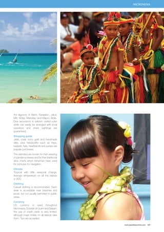 MICRONESIA 
www.paradisesonline.com 127 
the lagoons of Bikini, Kwajalein, Jaluit, 
Mili, Wotje, Maloelap and Majuro Atolls. 
Dive excursions to seldom visited outer 
atolls can easily be arranged with local 
operators and shark sightings are 
guaranteed. 
Shopping guide 
Jade, coral, ivory, gold and handmade 
silks, plus handicrafts such as trays, 
baskets, hats, headbands and purses are 
popular purchases. 
The islanders are known for their weaving 
of pandanus leaves and for their traditional 
stick charts which fishermen have used 
for centuries for navigation. 
Climate 
Tropical with little seasonal change. 
Average temperature on all the islands 
is 30˚C. 
Clothing 
Casual clothing is recommended. Swim 
wear is acceptable near beaches and 
pools, but not usually permitted in public 
areas. 
Currency 
US currency is used throughout 
Micronesia. Outside of Guam and Saipan, 
the use of credit cards is very limited, 
although major hotels on all islands take 
them. Tips are accepted. 
 