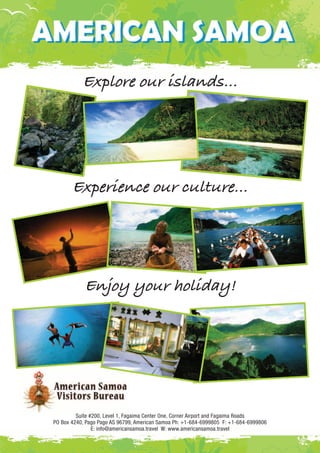 Explore our islands… 
Experience our culture… 
Enjoy your holiday! 
Suite #200, Level 1, Fagaima Center One, Corner Airport and Fagaima Roads 
PO Box 4240, Pago Pago AS 96799, American Samoa Ph: +1-684-6999805 F: +1-684-6999806 
E: info@americansamoa.travel W: www.americansamoa.travel 
 