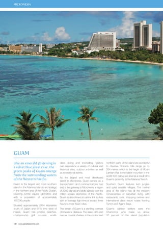 MICRONESIA 
Guam 
Like an emerald glistening in 
a velvet blue jewel case, the 
green peaks of Guam emerge 
from the surrounding waters 
of the Western Pacific. 
Guam is the largest and most southern 
island in the Mariana Islands archipelago 
in the northern area of the Pacific Ocean, 
covering 34159 square kilometres and 
with a population of approximately 
167,000 people. 
Situated approximately 2494 kilometres 
south of Japan and 6115 kms west of 
Hawaii, Guam has pristine beaches, 
championship golf courses, world-class 
128 www.paradisesonline.com 
diving and snorkelling. Visitors 
can experience a variety of cultural and 
historical sites, outdoor activities as well 
as recreational events. 
As the largest and most developed 
island in Micronesia, Guam serves as a 
transportation and communications hub 
and is the gateway to Micronesia, a region 
of 2000 islands and atolls spread over five 
million square kilometres of the Pacific. 
Guam is also America’s airline link to Asia 
with an average flight time of around three 
hours to most Asian cities. 
The terrain of Guam is a startling contrast 
of limestone plateaus. The steep cliffs and 
narrow coastal shelves in the central and 
northern parts of the island are wonderful 
to observe. Volcanic hills range up to 
204 metres which is the height of Mount 
Lamlam that is the tallest mountain in the 
world from below sea level as a result of to 
Guam’s proximity to the Mariana Trench. 
Southern Guam features lush jungles 
and quiet seaside villages. The central 
area of the island has all the modern 
conveniences of suburban living, with 
restaurants, bars, shopping centres and 
international class resort hotels fronting 
Tumon and Agana Bays. 
Guam’s earliest settlers were the 
Chamorros who make up about 
37 percent of the island population 
 