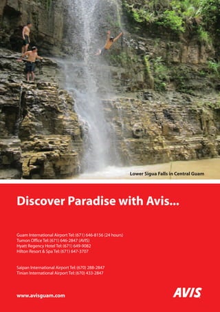 MICRONESIA 
Discover Paradise with Avis... 
Guam International Airport Tel: (671) 646-8156 (24 hours) 
Tumon Office Tel: (671) 646-2847 (AVIS) 
Hyatt Regency Hotel Tel: (671) 649-9082 
Hilton Resort  Spa Tel: (671) 647-3707 
Saipan International Airport Tel: (670) 288-2847 
Tinian International Airport Tel: (670) 433-2847 
www.avisguam.com 
132 www.paradisesonline.com 
Lower Sigua Falls in Central Guam 
 