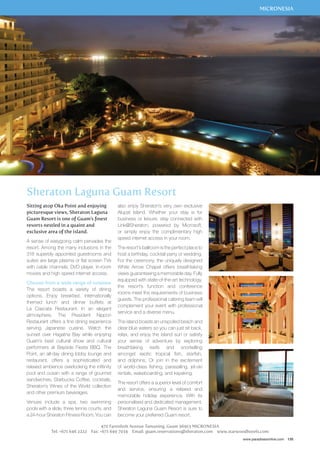 MICRONESIA 
www.paradisesonline.com 135 
Sheraton Laguna Guam Resort 
Sitting atop Oka Point and enjoying 
picturesque views, Sheraton Laguna 
Guam Resort is one of Guam’s finest 
resorts nestled in a quaint and 
exclusive area of the island. 
A sense of easygoing calm pervades the 
resort. Among the many inclusions in the 
318 superbly appointed guestrooms and 
suites are large plasma or flat screen TVs 
with cable channels, DVD player, in-room 
movies and high speed internet access. 
Choose from a wide range of cuisines 
The resort boasts a variety of dining 
options. Enjoy breakfast, internationally 
themed lunch and dinner buffets at 
La Cascata Restaurant. In an elegant 
atmosphere, The President Nippon 
Restaurant offers a fine dining experience 
serving Japanese cuisine. Watch the 
sunset over Hagatna Bay while enjoying 
Guam’s best cultural show and cultural 
performers at Bayside Fiesta BBQ. The 
Point, an all-day dining lobby lounge and 
restaurant, offers a sophisticated and 
relaxed ambience overlooking the infitinity 
pool and ocean with a range of gourmet 
sandwiches, Starbucks Coffee, cocktails, 
Sheraton’s Wines of the World collection 
and other premium beverages. 
Venues include a spa, two swimming 
pools with a slide, three tennis courts, and 
a 24-hour Sheraton Fitness Room. You can 
also enjoy Sheraton’s very own exclusive 
Alupat Island. Whether your stay is for 
business or leisure, stay connected with 
Link@Sheraton, powered by Microsoft, 
or simply enjoy the complimentary high 
speed internet access in your room. 
The resort’s ballroom is the perfect place to 
host a birthday, cocktail party or wedding. 
For the ceremony, the uniquely designed 
White Arrow Chapel offers breathtaking 
views guaranteeing a memorable day. Fully 
equipped with state-of-the-art technology, 
the resort’s function and conference 
rooms meet the requirements of business 
guests. The professional catering team will 
complement your event with professional 
service and a diverse menu. 
The island boasts an unspoiled beach and 
clear blue waters so you can just sit back, 
relax, and enjoy the island sun or satisfy 
your sense of adventure by exploring 
breathtaking reefs and snorkelling 
amongst exotic tropical fish, starfish, 
and dolphins. Or join in the excitement 
of world-class fishing, parasailing, jet-ski 
rentals, wakeboarding, and kayaking. 
The resort offers a superior level of comfort 
and service, ensuring a relaxed and 
memorable holiday experience. With its 
personalised and dedicated management, 
Sheraton Laguna Guam Resort is sure to 
become your preferred Guam resort. 
470 Farenholt Avenue Tamuning, Guam 96913 MICRONESIA 
Tel: +671 646 2222 Fax: +671 649 7034 Email: guam.reservations@sheraton.com www.starwoodhotels.com 
 