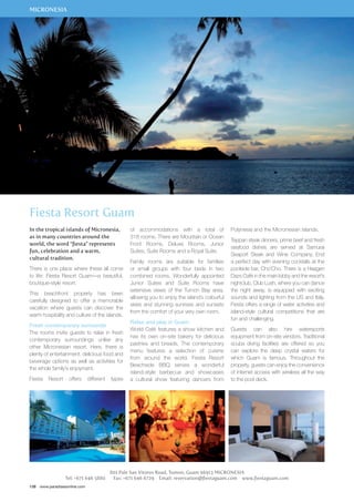 MICRONESIA 
Fiesta Resort Guam 
In the tropical islands of Micronesia, 
as in many countries around the 
world, the word “fiesta” represents 
fun, celebration and a warm, 
cultural tradition. 
There is one place where these all come 
to life: Fiesta Resort Guam—a beautiful, 
boutique-style resort. 
This beachfront property has been 
carefully designed to offer a memorable 
vacation where guests can discover the 
warm hospitality and culture of the islands. 
Fresh contemporary surrounds 
The rooms invite guests to relax in fresh 
contemporary surroundings unlike any 
other Micronesian resort. Here, there is 
plenty of entertainment, delicious food and 
beverage options as well as activities for 
the whole family’s enjoyment. 
Fiesta Resort offers different types 
138 www.paradisesonline.com 
of accommodations with a total of 
318 rooms. There are Mountain or Ocean 
Front Rooms, Deluxe Rooms, Junior 
Suites, Suite Rooms and a Royal Suite. 
Family rooms are suitable for families 
or small groups with four beds in two 
combined rooms. Wonderfully appointed 
Junior Suites and Suite Rooms have 
extensive views of the Tumon Bay area, 
allowing you to enjoy the island’s colourful 
skies and stunning sunrises and sunsets 
from the comfort of your very own room. 
Relax and play in Guam 
World Café features a show kitchen and 
has its own on-site bakery for delicious 
pastries and breads. The contemporary 
menu features a selection of cuisine 
from around the world. Fiesta Resort 
Beachside BBQ serves a wonderful 
island-style barbecue and showcases 
a cultural show featuring dancers from 
Polynesia and the Micronesian islands. 
Teppan steak dinners, prime beef and fresh 
seafood dishes are served at Samurai 
Seaport Steak and Wine Company. End 
a perfect day with evening cocktails at the 
poolside bar, Cho’Cho. There is a Haagen 
Dazs Café in the main lobby and the resort’s 
nightclub, Club Lush, where you can dance 
the night away, is equipped with exciting 
sounds and lighting from the US and Italy. 
Fiesta offers a range of water activities and 
island-style cultural competitions that are 
fun and challenging. 
Guests can also hire watersports 
equipment from on-site vendors. Traditional 
scuba diving facilities are offered so you 
can explore the deep crystal waters for 
which Guam is famous. Throughout the 
property, guests can enjoy the convenience 
of internet access with wireless all the way 
to the pool deck. 
801 Pale San Vitores Road, Tumon, Guam 96913 MICRONESIA 
Tel: +671 646 5880 Fax: +671 646 6729 Email: reservation@fiestaguam.com www.fiestaguam.com 
 