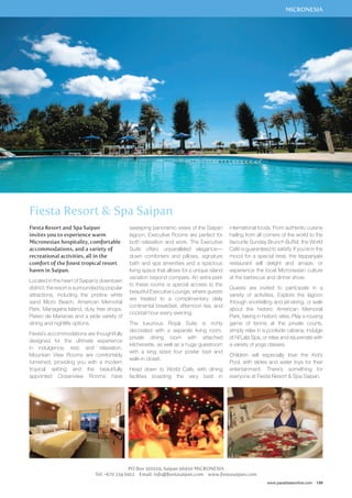 MICRONESIA 
international foods. From authentic cuisine 
hailing from all corners of the world to the 
favourite Sunday Brunch Buffet, the World 
Café is guaranteed to satisfy. If you’re in the 
mood for a special treat, the teppanyaki 
restaurant will delight and amaze, or 
experience the local Micronesian culture 
at the barbecue and dinner show. 
Guests are invited to participate in a 
variety of activities. Explore the lagoon 
through snorkelling and jet-skiing, or walk 
about the historic American Memorial 
Park, taking in historic sites. Play a rousing 
game of tennis at the private courts, 
simply relax in a poolside cabana, indulge 
at Ni’Lala Spa, or relax and rejuvenate with 
a variety of yoga classes. 
Children will especially love the Kid’s 
Pool, with slides and water toys for their 
entertainment. There’s something for 
everyone at Fiesta Resort  Spa Saipan. 
www.paradisesonline.com 139 
Fiesta Resort  Spa Saipan 
sweeping panoramic views of the Saipan 
lagoon. Executive Rooms are perfect for 
both relaxation and work. The Executive 
Suite offers unparalleled elegance— 
down comforters and pillows, signature 
bath and spa amenities and a spacious 
living space that allows for a unique island 
vacation beyond compare. An extra perk 
to these rooms is special access to the 
beautiful Executive Lounge, where guests 
are treated to a complimentary daily 
continental breakfast, afternoon tea, and 
cocktail hour every evening. 
The luxurious Royal Suite is richly 
decorated with a separate living room, 
private dining room with attached 
kitchenette, as well as a huge guestroom 
with a king sized four poster bed and 
walk-in closet. 
Head down to World Café, with dining 
facilities boasting the very best in 
PO Box 501029, Saipan 96950 MICRONESIA 
Fiesta Resort and Spa Saipan 
invites you to experience warm 
Micronesian hospitality, comfortable 
accommodations, and a variety of 
recreational activities, all in the 
comfort of the finest tropical resort 
haven in Saipan. 
Located in the heart of Saipan’s downtown 
district, the resort is surrounded by popular 
attractions, including the pristine white 
sand Micro Beach, American Memorial 
Park, Managaha Island, duty free shops, 
Paseo de Marianas and a wide variety of 
dining and nightlife options. 
Fiesta’s accommodations are thoughtfully 
designed for the ultimate experience 
in indulgence, rest, and relaxation. 
Mountain View Rooms are comfortably 
furnished, providing you with a modern 
tropical setting and the beautifully 
appointed Oceanview Rooms have 
Tel: +670 234 6412 Email: info@fiestasaipan.com www.fiestasaipan.com 
 