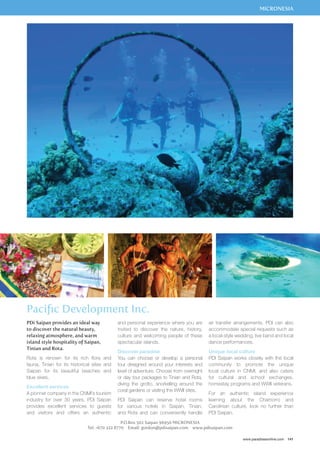 MICRONESIA 
air transfer arrangements. PDI can also 
accommodate special requests such as 
a local-style wedding, live band and local 
dance performances. 
Unique local culture 
PDI Saipan works closely with the local 
community to promote the unique 
local culture in CNMI, and also caters 
for cultural and school exchanges, 
homestay programs and WWII veterans. 
For an authentic island experience 
learning about the Chamorro and 
Carolinian culture, look no further than 
PDI Saipan. 
www.paradisesonline.com 141 
Pacific Development Inc. 
and personal experience where you are 
invited to discover the nature, history, 
culture and welcoming people of these 
spectacular islands. 
Discover paradise 
You can choose or develop a personal 
tour designed around your interests and 
level of adventure. Choose from overnight 
or day tour packages to Tinian and Rota, 
diving the grotto, snorkelling around the 
coral gardens or visiting the WWII sites. 
PDI Saipan can reserve hotel rooms 
for various hotels in Saipan, Tinian, 
and Rota and can conveniently handle 
P.O.Box 502 Saipan 96950 MICRONESIA 
PDi Saipan provides an ideal way 
to discover the natural beauty, 
relaxing atmosphere, and warm 
island style hospitality of Saipan, 
Tinian and Rota. 
Rota is renown for its rich flora and 
fauna, Tinian for its historical sites and 
Saipan for its beautiful beaches and 
blue skies. 
Excellent services 
A pionner company in the CNMI’s tourism 
industry for over 30 years, PDI Saipan 
provides excellent services to guests 
and visitors and offers an authentic 
Tel: +670 322 8770 Email: gordon@pdisaipan.com www.pdisaipan.com 
 