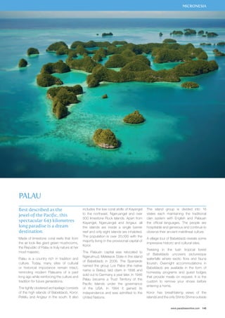 MICRONESIA 
www.paradisesonline.com 145 
Best described as the 
jewel of the Pacific, this 
spectacular 643 kilometres 
long paradise is a dream 
destination. 
Made of limestone coral reefs that from 
the air look like giant green mushrooms, 
the Republic of Palau is truly nature at her 
most majestic. 
Palau is a country rich in tradition and 
culture. Today, many sites of cultural 
or historical importance remain intact, 
reminding modern Palauans of a past 
long ago while reinforcing the culture and 
tradition for future generations. 
The tightly clustered archipelago consists 
of the high islands of Babeldaob, Koror, 
Peleliu and Angaur in the south. It also 
includes the low coral atolls of Kayangel 
to the northeast, Ngeruangel and over 
500 limestone Rock Islands. Apart from 
Kayangel, Ngeruangel and Angaur, all 
the islands are inside a single barrier 
reef and only eight islands are inhabited. 
The population is over 20,000 with the 
majority living in the provisional capital of 
Koror. 
The Palauan capital was relocated to 
Ngerulmud, Melekeok State in the island 
of Babeldaob in 2006. The Spaniards 
named the group Los Palos (the native 
name is Belau), laid claim in 1898 and 
sold out to Germany a year later. In 1946 
Palau became a Trust Territory of the 
Pacific Islands under the governance 
of the USA. In 1994 it gained its 
independence and was admitted to the 
United Nations. 
The island group is divided into 16 
states each maintaining the traditional 
clan system with English and Palauan 
the official languages. The people are 
hospitable and generous and continue to 
observe their ancient matrilineal culture. 
A village tour of Babeldaob reveals some 
impressive historic and cultural sites. 
Trekking in the lush tropical forest 
of Babeldaob uncovers picturesque 
waterfalls where exotic flora and fauna 
flourish. Overnight accommodations in 
Babeldaob are available in the form of 
homestay programs and guest lodges 
that provide meals on request. It is the 
custom to remove your shoes before 
entering a home. 
Koror has breathtaking views of the 
islands and the only Shinto Shrine outside 
Palau 
 