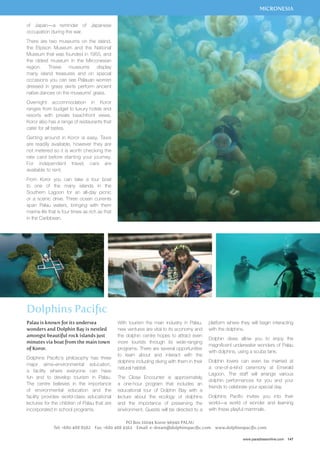 MICRONESIA 
platform where they will begin interacting 
with the dolphins. 
Dolphin dives allow you to enjoy the 
magnificent underwater wonders of Palau 
with dolphins, using a scuba tank. 
Dolphin lovers can even be married at 
a one-of-a-kind ceremony at Emerald 
Lagoon. The staff will arrange various 
dolphin performances for you and your 
friends to celebrate your special day. 
Dolphins Pacific invites you into their 
world—a world of wonder and learning 
with these playful mammals. 
www.paradisesonline.com 147 
of Japan—a reminder of Japanese 
occupation during the war. 
There are two museums on the island, 
the Etpison Museum and the National 
Museum that was founded in 1955, and 
the oldest museum in the Mirconesian 
region. These museums display 
many island treasures and on special 
occasions you can see Palauan women 
dressed in grass skirts perform ancient 
native dances on the museums’ grass. 
Overnight accommodation in Koror 
ranges from budget to luxury hotels and 
resorts with private beachfront views. 
Koror also has a range of restaurants that 
cater for all tastes. 
Getting around in Koror is easy. Taxis 
are readily available, however they are 
not metered so it is worth checking the 
rate card before starting your journey. 
For independent travel, cars are 
available to rent. 
From Koror you can take a tour boat 
to one of the many islands in the 
Southern Lagoon for an all-day picnic 
or a scenic drive. Three ocean currents 
span Palau waters, bringing with them 
marine life that is four times as rich as that 
in the Caribbean. 
Dolphins Pacific 
With tourism the main industry in Palau, 
new ventures are vital to its economy and 
the dolphin centre hopes to attract even 
more tourists through its wide-ranging 
programs. There are several opportunities 
to learn about and interact with the 
dolphins including diving with them in their 
natural habitat. 
The Close Encounter is approximately 
a one-hour program that includes an 
educational tour of Dolphin Bay with a 
lecture about the ecology of dolphins 
and the importance of preserving the 
environment. Guests will be directed to a 
PO Box 10044 Koror 96940 PALAU 
Palau is known for its undersea 
wonders and Dolphin Bay is nestled 
amongst beautiful rock islands just 
minutes via boat from the main town 
of Koror. 
Dolphins Pacific’s philosophy has three 
major aims–environmental education, 
a facility where everyone can have 
fun and to develop tourism in Palau. 
The centre believes in the importance 
of environmental education and the 
facility provides world-class educational 
lectures for the children of Palau that are 
incorporated in school programs. 
Tel: +680 488 8582 Fax: +680 488 4562 Email: e-dream@dolphinspacific.com www.dolphinspacific.com 
 