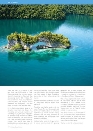 MICRONESIA 
There are over 1500 species of fish 
and more than 700 species of coral. 
Divers can scale the 18–metre vertical 
drop-offs including the Ngemelis Wall 
descending some 305 metres. For 
the adventurous there are underwater 
catacombs filled with massive, ancient 
stalactites and stalagmites, the best 
being the Blue Corner and Blue Hole. 
In the Mecherchar Island group is an 
attraction most can only dream of— 
the daring and unusual experience of 
swimming in Jellyfish Lake. Trapped in 
an enclosed body of water, the jellyfish 
have completely lost their sting because 
they have not had to repel predators. 
Instead, they spend their days in 
privileged leisure, pulsating gently from 
148 www.paradisesonline.com 
one side of the lake to the other while 
catching the sun’s rays and farming their 
own food supply of algae. Snorkelling 
surrounded by them is fascinating and 
surreal. 
Fourteen kilometres southwest of Koror 
is Ulong Island with its ancient rock 
paintings. 
Travel by boat further south and you 
reach Peleliu. The well developed road 
system on Peleliu allows for extensive 
exploration by land to beautiful sandy 
beaches and the many remnants of 
WWII including the monuments and 
shrines on the island. 
Venture further south to Angaur which 
is a quiet relaxing retreat with spouting 
blowholes and stunning sunsets that 
should not be missed. Most inhabitants of 
the island concentrated on the west coast 
in the villages of Rois and Mgaramasch. 
Palau enjoys a pleasantly warm climate 
all year round with an annual mean 
temperature of 27°C. Rainfall occurs 
throughout the year although it is more 
frequent between July and October. 
Typhoons are rare as Palau is located 
outside the typhoon zone. 
The official currency of the Republic is 
the US dollar and major credit cards are 
widely accepted at stores and visitor 
facilities and major hotels offer limited 
foreign currency exchange. 
Tipping is optional, but appreciated. 
 