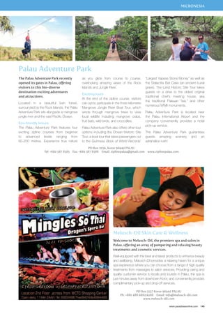 MICRONESIA 
as you glide from course to course, 
overlooking amazing views of the Rock 
Islands and Jungle River. 
Exciting tours 
At the end of the zipline course, visitors 
can opt to participate in the three-kilometre 
Mangrove Jungle River Boat Tour, which 
winds through mangrove trees to view 
local wildlife including mangrove crabs, 
fruit bats, wild birds, and crocodiles. 
Palau Adventure Park also offers other tour 
options including the Ocean Historic Site 
Tour, a boat tour that takes passengers out 
to the Guinness Book of World Records’ 
“Largest Yapese Stone Money” as well as 
the Stalactite Bat Cave (an ancient burial 
grave). The Land Historic Site Tour takes 
guests on a drive to the oldest original 
traditional chief’s meeting house, aka 
the traditional Palauan “bai,” and other 
numerous WWII monuments. 
Palau Adventure Park is located near 
the Palau International Airport and the 
company conveniently provides a hotel 
pick-up service. 
The Palau Adventure Park guarantees 
guests amazing scenery and an 
adrenaline rush! 
Melusch-Dil Skin Care  Wellness 
Welcome to Melusch-Dil, the premiere spa and salon in 
Palau, offering an array of pampering and relaxing beauty 
treatments and cosmetic services. 
Well-equipped with the best and latest products to enhance beauty 
and wellbeing, Melusch-Dil provides a relaxing haven for a unique 
spa experience where you can choose from a range of high quality 
treatments from massages to salon services. Providing caring and 
quality customer service to locals and tourists in Palau, the spa is 
just minutes away from downtown Koror, and conveniently provides 
complimentary pick-up and drop-off services. 
PO Box 1157 Koror 96940 PALAU 
Ph: +680 488 6882/4288 Email: info@melusch-dil.com 
www.melusch-dil.com 
www.paradisesonline.com 149 
Palau Adventure Park 
PO Box 2056, Koror 96940 Palau 
The Palau Adventure Park recently 
opened its gates in Palau, offering 
visitors to this bio-diverse 
destination exciting adventures 
and attractions. 
Located in a beautiful lush forest, 
surrounded by the Rock Islands, the Palau 
Adventure Park sits alongside a mangrove 
jungle river and the vast Pacific Ocean. 
Eco-friendly leisure 
The Palau Adventure Park features four 
exciting zipline courses from beginner 
to advanced levels ranging from 
80-200 metres. Experience true nature 
Tel: +680 587 8585 Fax: +680 587 8586 Email: ziplinepalau@gmail.com www.ziplinepalau.com 
 