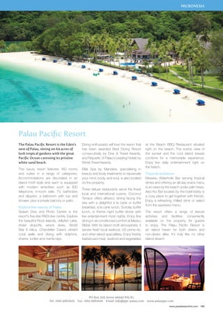 MICRONESIA 
at the Beach BBQ Restaurant situated 
right on the beach. The scenic view of 
the sunset and the cool island breeze 
combine for a memorable experience. 
Enjoy live daily entertainment right on 
the beach. 
Tropical ambience 
Mesekiu Waterhole Bar serving tropical 
drinks and offering an all-day snack menu 
is an oasis by the beach under palm trees. 
Akoi Koi Bar located by the hotel lobby is 
a cosy place to get together with friends. 
Enjoy a refreshing chilled drink or select 
from the espresso menu. 
The resort offers a range of leisure 
activities and facilities conveniently 
available on the property for guests 
to enjoy. The Palau Pacific Resort is 
an island haven for both divers and 
non-divers alike. It’s truly like no other 
island dream! 
www.paradisesonline.com 155 
Diving enthusiasts will love the resort that 
has been awarded Best Diving Resort 
consecutively by Dive  Travel Awards, 
and Republic of Palau’s Leading Hotels by 
World Travel Awards. 
Elilai Spa by Mandara, specialising in 
beauty and body treatments to rejuvenate 
your mind, body, and soul, is also located 
on the property. 
Three deluxe restaurants serve the finest 
local and international cuisine. Coconut 
Terrace offers alfresco dining facing the 
sea with a delightful à la carte or buffet 
breakfast, à la carte lunch, Sunday buffet 
lunch, or theme night buffet dinner with 
live entertainment most nights. Enjoy fine 
dining in air-conditioned comfort at Meduu 
Ribtal. With its island motif atmosphere, it 
serves fresh local seafood, US prime rib, 
and other island specialities. Enjoy freshly 
barbecued meat, seafood and vegetables 
PO Box 308, Koror 96940 PALAU 
Palau Pacific Resort 
The Palau Pacific Resort is the Eden’s 
nest of Palau, sitting on 64 acres of 
lush tropical gardens with the great 
Pacific Ocean caressing its pristine 
white sand beach. 
This luxury resort features 160 rooms 
and suites in a range of categories. 
Accommodations are decorated in an 
island motif style and each is equipped 
with modern amenities such as IDD 
telephone, in-room safe, TV, bathrobes 
and slippers, a bathroom with tub and 
shower, plus a private balcony or patio. 
Explore the beauty of Palau 
Splash Dive and Photo Centre is the 
resort’s five-star PADI dive centre. Explore 
the beautiful Rock Islands, Jellyfish Lake, 
sheer dropoffs, wreck dives, World 
War II relics, Chandelier Cave’s vibrant 
coral walls and diving with dolphins, 
sharks, turtles and manta rays. 
Tel: +680 4882600 Fax: +680 4881606 Email: info@ppr-palau.com www.palauppr.com 
 