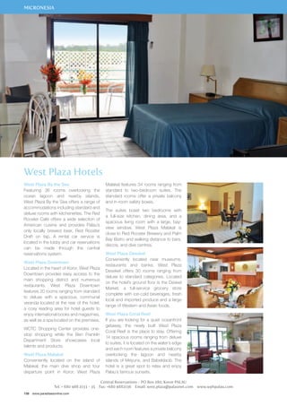 MICRONESIA 
West Plaza Hotels 
West Plaza By the Sea 
Featuring 36 rooms overlooking the 
ocean lagoon and nearby islands, 
West Plaza By the Sea offers a range of 
accommodations including standard and 
deluxe rooms with kitchenettes. The Red 
Rooster Café offers a wide selection of 
American cuisine and provides Palau’s 
only locally brewed beer, Red Rooster 
Draft on tap. A rental car service is 
located in the lobby and car reservations 
can be made through the central 
reservations system. 
West Plaza Downtown 
Located in the heart of Koror, West Plaza 
Downtown provides easy access to the 
main shopping district and numerous 
restaurants. West Plaza Downtown 
features 20 rooms ranging from standard 
to deluxe with a spacious, communal 
veranda located at the rear of the hotel, 
a cosy reading area for hotel guests to 
enjoy international books and magazines, 
as well as a spa located on the premises. 
WCTC Shopping Center provides one-stop 
shopping while the Ben Franklin 
Department Store showcases local 
talents and products. 
West Plaza Malakal 
Conveniently located on the island of 
Malakal, the main dive shop and tour 
departure point in Koror, West Plaza 
156 www.paradisesonline.com 
Malakal features 34 rooms ranging from 
standard to two-bedroom suites. The 
standard rooms offer a private balcony 
and in-room safety boxes. 
The suites boast two bedrooms with 
a full-size kitchen, dining area, and a 
spacious living room with a large, bay-view 
window. West Plaza Malakal is 
close to Red Rooster Brewery and Palm 
Bay Bistro and walking distance to bars, 
discos, and dive centres. 
West Plaza Desekel 
Conveniently located near museums, 
restaurants and banks. West Plaza 
Desekel offers 30 rooms ranging from 
deluxe to standard categories. Located 
on the hotel’s ground floor is the Deskel 
Market, a full-service grocery store 
complete with ice-cold beverages, fresh 
local and imported produce and a large 
range of Western and Asian foods. 
West Plaza Coral Reef 
If you are looking for a quiet oceanfront 
getaway, the newly built West Plaza 
Coral Reef is the place to stay. Offering 
14 spacious rooms ranging from deluxe 
to suites, it is located on the water’s edge 
and each room features a private balcony 
overlooking the lagoon and nearby 
islands of Meyuns, and Babeldaob. The 
hotel is a great spot to relax and enjoy 
Palau’s famous sunsets. 
Central Reservations - PO Box 280, Koror PALAU 
Tel: + 680 488 2133 - 35 Fax: +680 4882136 Email: west.plaza@palaunet.com www.wphpalau.com 
 