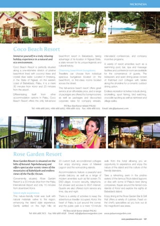 MICRONESIA 
Immerse yourself in a truly relaxing 
holiday experience in a natural and 
eco environment. 
Coco Beach Resort is perfectly situated 
along a one-kilometre stretch of pristine 
beachfront lined with coconut trees and 
crystal clear water. Located in Imekang, 
in the State of Ngiwal, on the eastern 
coast of Babeldaob, Palau, it is a mere 
30 minutes from Koror and 20 minutes 
from the airport. 
Differentiating itself from other 
accommodation options in Palau, Coco 
Beach Resort offers the only full-service 
beachfront resort in Babeldaob, taking 
advantage of its location in Ngiwal State, 
a state renown for its unique legends and 
cultural history. 
Charming beachfront bungalows 
Travellers can choose from individual 
spacious bungalows located on the 
beachfront, or first-class rooms located 
across the street. 
This full-service beach resort offers great 
service at an affordable price, and a range 
of packages are offered for honeymooners 
as well as packages and discounted 
corporate rates for company retreats, 
inter-island conferences, and company 
incentive programs. 
A variety of resort amenities such as a 
swimming pool, bar, spa and massage 
facilities and conference room are available 
for the convenience of guests. The 
restaurant, and open dining areas consist 
of thatched roof cottages with tables 
along the shoreline for a romantic outdoor 
dining option. 
Endless recreation activities include diving, 
snorkelling, sport fishing, bird watching, 
crocodile spotting as well as rainforest and 
village walks. 
Tel: +680 488 5011, +680 488 4182, +680 488-1113 Fax: +680 488 1115 Email: iabc@palaunet.com 
walk from the hotel allowing you an 
opportunity to experience and enjoy the 
nature of the island and the culture of the 
friendly Islanders. 
Take a refreshing swim in the pristine 
waters of the famous Rock Island lagoons 
or dive with some of Palau’s best diving 
companies. Kayak around the famed rock 
islands of Koror and explore the sights at 
Babeldaob Island. 
Enjoy dining at the Rose Garden Bar  Grill 
that offers a variety of cuisines. Feast on 
the chef’s specialities as you look out at 
the magnificent sea views. 
www.paradisesonline.com 157 
Coco Beach Resort 
Rose Garden Resort 
PO Box 694 Koror 96940 PALAU 
20 custom built, air-conditioned cottages 
that enjoy stunning views of Malakal 
Lagoon and the surrounding islands. 
Accommodations feature a peaceful and 
private balcony, as well as a range of 
modern amenities such as flat screen TV, 
DVD player, in-room security, telephone, 
hot shower and access to Wi-Fi internet. 
Guests are also offered room service any 
time, day and night. 
There is a variety of activities to keep the 
adventurous traveller occupied. Koror, the 
heart of Palau is just around the corner, 
and the public park is a mere 10-minute 
PO Box 4038 Koror 96940 PALAU 
Rose Garden Resort is situated on the 
hills of Ketund-Ngerkebesang and 
offers spectacular scenic views of the 
mountains of Babeldaob and endless 
views of the Pacific Ocean. 
Conveniently situated, Rose Garden 
Resort is a 20-minute drive from the Palau 
International Airport and only 10 minutes 
from downtown Koror. 
Island-style experience 
This nature-friendly hotel was built with 
natural materials native to the region, 
enhancing the island style experience. 
Gently settled on the high hills sit 
Tel: 680 488 7671 Fax: 680 488 0838 Email: info@palaurosegarden.com www.palaurosegarden.com 
 