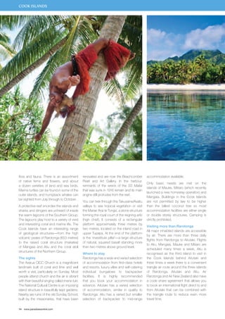 COOK ISLANDS 
flora and fauna. There is an assortment 
of native ferns and flowers, and about 
a dozen varieties of land and sea birds. 
Marine turtles can be found in some of the 
outer islands, and humpback whales can 
be sighted from July through to October. 
A protective reef encircles the islands and 
sharks and stingers are unheard of inside 
the warm lagoons of the Southern Group. 
The lagoons play host to a variety of vivid 
and interesting coral and marine life. The 
Cook Islands have an interesting range 
of geological structures—from the high 
volcanic peaks of Rarotonga (653 metres) 
to the raised coral structure (makatea) 
of Mangaia and Atiu and the coral atoll 
structures of the Northern Group. 
The sights 
The Avarua CICC Church is a magnificent 
landmark built of coral and lime and well 
worth a visit, particularly on Sunday. Most 
people attend church and the air is vibrant 
with their beautiful singing called imene tuki. 
The National Cultural Centre is an imposing 
island structure in beautifully kept gardens. 
Nearby are ruins of the old Sunday School, 
built by the missionaries, that have been 
14 www.paradisesonline.com 
renovated and are now the Beachcomber 
Pearl and Art Gallery. In the harbour, 
remnants of the wreck of the SS Maitai 
that was sunk in 1916 remain and its main 
engine still protrudes from the reef. 
You can trek through the Takuvaine/Avatiu 
valleys to see tropical vegetation or visit 
the Marae ‘Arai te Tonga’, a stone structure 
forming the royal court of the reigning ariki 
(high chief). It consists of a rectangular 
platform approximately three metres by 
two metres, located on the inland road in 
upper Tupapa. At the end of the platform 
is the ‘investiture pillar’—a large structure 
of natural, squared basalt standing more 
than two metres above ground level. 
Where to stay 
Rarotonga has a wide and varied selection 
of accommodation from first-class hotels 
and resorts, luxury villas and self-catering 
individual bungalows to backpacker 
facilities. It is highly recommended 
that you book your accommodation in 
advance. Aitutaki has a varied selection 
of accommodation, similar in quality to 
Rarotonga. Atiu has a varied but smaller 
selection of backpacker to mid-range 
accommodation available. 
Only basic needs are met on the 
islands of Mauke, Mitiaro (which recently 
launched a new homestay operation) and 
Mangaia. Buildings in the Cook Islands 
are not permitted by law to be higher 
than the tallest coconut tree so most 
accommodation facilities are either single 
or double storey structures. Camping is 
strictly prohibited. 
Visiting more than Rarotonga 
All major inhabited islands are accessible 
by air. There are more than three daily 
flights from Rarotonga to Aitutaki. Flights 
to Atiu, Mangaia, Mauke and Mitiaro are 
scheduled many times a week. Atiu is 
recognised as the third island to visit in 
the Cook Islands behind Aitutaki and 
three times a week there is a convenient 
triangle air route around the three islands 
of Rarotonga, Aitutaki and Atiu. Air 
Rarotonga and Air New Zealand also have 
a code share agreement that allows you 
to book an international flight direct to and 
from Aitutaki that can be combined with 
the triangle route to reduce even more 
travel time. 
 