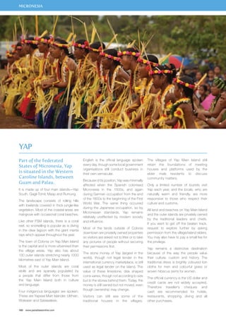 MICRONESIA 
Part of the Federated 
States of Micronesia, Yap 
is situated in the Western 
Caroline Islands, between 
Guam and Palau. 
It is made up of four main islands—Yap 
South, Gagil-Tomil, Maap and Rumung. 
The landscape consists of rolling hills 
with lowlands covered in thick jungle-like 
vegetation. Most of the coastal areas are 
mangrove with occasional coral beaches. 
Like other FSM islands, there is a coral 
reef, so snorkelling is popular as is diving 
in the clear lagoon with the giant manta 
rays which appear throughout the year. 
The town of Colonia on Yap Main Island 
is the capital and is more urbanised than 
the village areas. Yap also has about 
130 outer islands stretching nearly 1000 
kilometres east of Yap Main Island. 
Most of the outer islands are coral 
atolls and are sparsely populated by 
a people that differ from those from 
the Yap Main Island both in culture 
and language. 
Four indigenous languages are spoken. 
These are Yapese Main Islander, Ulithian, 
Woleaian and Satawalese. 
160 www.paradisesonline.com 
English is the official language spoken 
every day, though some local government 
organisations still conduct business in 
their own vernacular. 
Because of its position, Yap was minimally 
affected when the Spanish colonised 
Micronesia in the 1500s, and again 
during German occupation from the end 
of the 1800s to the beginning of the First 
World War. The same thing occurred 
during the Japanese occupation, so by 
Micronesian standards, Yap remains 
relatively unaffected by modern society 
and influence. 
Most of the lands outside of Colonia 
downtown are privately owned properties 
so visitors are asked not to litter or to take 
any pictures of people without securing 
their permissions first. 
The stone money of Yap (largest in the 
world), though not legal tender in the 
international currency marketplace, is still 
used as legal tender on the island. The 
value of these limestone, disk shaped 
coins varies, though not according to size 
but to the stories behind them. Today, the 
money is still owned but not moved, even 
though ownership may change. 
Visitors can still see some of the 
traditional houses in the villages. 
The villages of Yap Main Island still 
retain the foundations of meeting 
houses and platforms used by the 
elder male residents to discuss 
community matters. 
Only a limited number of tourists visit 
Yap each year, and the locals, who are 
naturally warm and friendly, are more 
responsive to those who respect their 
culture and customs. 
All land and beaches on Yap Main Island 
and the outer islands are privately owned 
by the traditional leaders and chiefs. 
If you want to get off the beaten track, 
request to explore further by asking 
permission from the village/island elders. 
You may also have to pay a small fee for 
the privilege. 
Yap remains a distinctive destination 
because of the way the people value 
their culture, custom and history. The 
traditional dress is brightly coloured loin 
cloths for men and colourful grass or 
woven hibiscus skirts for women. 
The official currency is the US dollar and 
credit cards are not widely accepted. 
Therefore traveller’s cheques and 
cash are recommended for hotels, 
restaurants, shopping, diving and all 
other purchases. 
Yap 
 