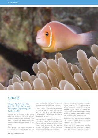 MICRONESIA 
Chuuk Atoll, located in 
the Caroline Islands has 
one of the largest lagoons 
in the world. 
Beneath the blue waters of the lagoon 
encrusted with coral, are more than 60 
sunken ships from the Japanese WWII 
fleet. Lashed to the decks of freighters 
are the rusty remains of fighter planes and 
trucks. 
The lagoon has been declared a 
monument, with the salvage and taking of 
162 www.paradisesonline.com 
relics prohibited by law. Divers must obtain 
a permit before diving around the ships. 
One of the two top scuba diving locations 
in the world. Chuuk’s water temperatures 
are 29ºC and incredibly calm between 
December and May. Average temperature 
above water is 30ºC. 
The main island of Weno is the capital and 
commercial centre and Chuuk’s State 
Centre is where visitors can experience a 
taste of island life by visiting the local stores 
jammed with everything from kerosene 
stoves to ladies wear and handicrafts. 
For an outstanding view of Weno and the 
lagoon, climb into the old lighthouse built 
during Japanese occupation and visit 
the Blue Lagoon Resort for a stroll in the 
coconut palm grounds with splendid views 
across the water to Dublon Island, formerly 
the Japanese military headquarters. 
American dollars are used while travellers 
cheques and currency can be changed at 
banks and at some hotels. 
When visiting traditional areas, respect 
local customs and note that the locals 
frown upon mini skirts and short shorts. 
Chuuk 
 