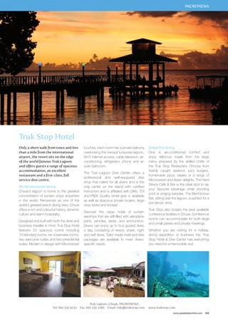 MICRONESIA 
Delightful dining 
Dine in air-conditioned comfort and 
enjoy delicious meals from the large 
menu prepared by the skilled chefs of 
the Truk Stop Restaurant. Choose from 
freshly caught seafood, juicy burgers, 
homemade pizza, steaks or a range of 
Micronesian and Asian delights. The Hard 
Wreck Café  Bar is the ideal spot to sip 
your favourite beverage while shooting 
pool or singing karaoke. The ManGroove 
Bar, sitting over the lagoon, is perfect for a 
pre-dinner drink. 
Truk Stop also boasts the best available 
conference facilities in Chuuk. Conference 
rooms can accommodate for both large 
and small parties and private meetings. 
Whether you are visiting for a holiday, 
diving expedition or business trip, Truk 
Stop Hotel  Dive Center has everything 
you need for a memorable visit. 
www.paradisesonline.com 163 
touches, each room has a private balcony 
overlooking the tranquil turquoise lagoon, 
Wi-Fi internet access, cable television, air-conditioning, 
refrigerator, phone and en 
suite bathroom. 
The Truk Lagoon Dive Center offers a 
professional and well-equipped dive 
shop that caters for all divers and is the 
only centre on the island with certified 
instructors and is affiliated with DAN, TDI 
and PADI. Quality rental gear is available 
as well as spacious private lockers, large 
rinse tanks and shower. 
Discover the cargo holds of sunken 
warships that are still filled with aeroplane 
parts, vehicles, tanks, and ammunition. 
Divers can enjoy up to four guided dives 
a day, consisting of wreck, shark, night 
and reef dives. Tailor made hotel and dive 
packages are available to meet divers’ 
specific needs. 
Truk Lagoon, Chuuk, MICRONESIA 
Truk Stop Hotel 
Only a short walk from town and less 
than a mile from the international 
airport, the resort sits on the edge 
of the world famous Truk Lagoon 
and offers guests a range of spacious 
accommodation, an excellent 
restaurant and a first-class, full 
service dive centre. 
World renowned diving 
Chuuk’s lagoon is home to the greatest 
concentration of sunken ships anywhere 
in the world. Renowned as one of the 
world’s greatest wreck diving sites, Chuuk 
offers a rich and colourful history, dynamic 
culture and warm hospitality. 
Designed and built with both the diver and 
business traveller in mind, Truk Stop Hotel 
features 23 spacious rooms including 
13 standard rooms, six oceanview rooms, 
two executive suites and two presidential 
suites. Modern in design with Micronesian 
Tel: 691 330 4232 Fax: 691 330 2286 Email: info@trukstop.com www.trukstop.com 
 