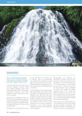 MICRONESIA 
This is the largest island in 
the Eastern Caroline Group 
and the capital of the FSM. 
It fits the typical South Sea island image 
with lush vegetation, abundant rainfall 
and tumbling waterfalls. Unlike other 
Micronesian islands it has tropical jungles, 
mist-covered mountains, one of the 
healthiest mangrove swamps and exotic 
flora in the Pacific. 
Situated in the northwestern Pacific, it is 
880 metres high, 21 kilometres wide and 
shaped somewhat like a circular tent. Also 
known as the garden island of Micronesia, 
its boldest landmarks are Sokehs Rock 
and Nan Madol. 
Nan Madol is an ancient stone city built 
164 www.paradisesonline.com 
on the tidal flats of the eastern part 
of Pohnpei. There are approximately 
100 artificial islets constructed of basalt 
logs of various sizes up to 70 tons each – 
making Nan Madol the largest and one of 
the most mysterious archaeological sites 
in the Pacific. 
The first European to visit the island group 
was Spaniard Diego de Rocha in 1526. 
The islands were originally called the New 
Philippines until 1696 when they were 
renamed the Caroline Islands. Occupied 
by Spain, Germany, Japan and the USA, 
Pohnpei experienced 100 years of foreign 
rule because it proved to be an ideal 
supply stop for the Pacific expeditions. 
Pohnpeian is the native language, 
however; both English and Pohnpeian are 
used in business. 
Archaeologists and engineers are 
attempting to discover more about the 
race which constructed the island city of 
Nan Madol. The stone fortress was built 
on a reef south-east of Temwen Island 
by the rulers of Pohnpei around 500 
AD until it was taken over by Isokelekel, 
the warrior who installed the present 
traditional system in the 1520s. Nan 
Madol is reached by boat from the main 
town of Kolonia about 45 minutes away. 
It’s a full day boat tour which includes a 
visit to the spectacular Keprohi Waterfall 
and snorkelling in the lagoon. 
A 20–minute ride out of Kolonia takes you 
to the Nanpil River where further along 
are the spectacular Liduduhniap Twin 
Waterfalls, complete with thatched huts 
where you can picnic in a jungle setting. 
Pohnpei 
 